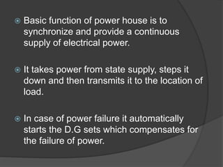  Basic function of power house is to
synchronize and provide a continuous
supply of electrical power.
 It takes power from state supply, steps it
down and then transmits it to the location of
load.
 In case of power failure it automatically
starts the D.G sets which compensates for
the failure of power.
 