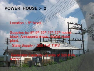 POWER HOUSE :- 2
 Location :- 9th block
 Supplies to:-8th,9th,10th,11th,12th hostel
block, Annaporna mess, Waste water
plant.
 State Supply:- 200 A at 11KV
 Generator Capacity:-2 units of 320 KVA,
415 V
 