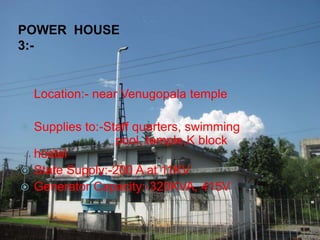 POWER HOUSE
3:-
 Location:- near Venugopala temple
 Supplies to:-Staff quarters, swimming
pool, temple,K block
hostel
 State Supply:-200 A at 11KV
 Generator Capacity:-320KVA, 415V
 