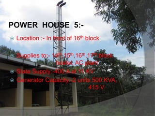 POWER HOUSE 5:-
 Location :- In front of 16th block
 Supplies to:- 14th,15th,16th,17th block
hostel, AC plant
 State Supply:-400 A at 11 KV
 Generator Capacity:-2 units 500 KVA,
415 V
 
