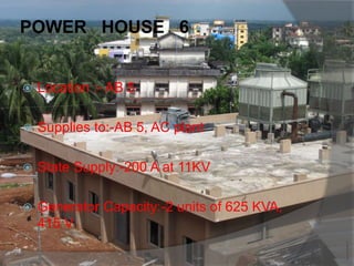 POWER HOUSE 6:-
 Location :- AB 5
 Supplies to:-AB 5, AC plant
 State Supply:-200 A at 11KV
 Generator Capacity:-2 units of 625 KVA,
415 V
 