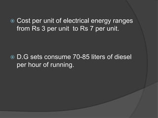  Cost per unit of electrical energy ranges
from Rs 3 per unit to Rs 7 per unit.
 D.G sets consume 70-85 liters of diesel
per hour of running.
 