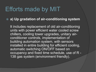 Efforts made by MIT
 a) Up gradation of air-conditioning system
It includes replacement of old air-conditioning
units with power efficient water cooled screw
chillers, cooling tower upgrades, unitary air-
conditioner controls, implementation of
building automation system, with sensors
installed in entire building for efficient cooling,
automatic switching ON/OFF based on
occupancy and fixed time schedule, use of R -
138 gas system (environment friendly).
 