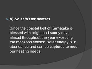  b) Solar Water heaters
Since the coastal belt of Karnataka is
blessed with bright and sunny days
almost throughout the year excepting
the monsoon season, solar energy is in
abundance and can be captured to meet
our heating needs.
 