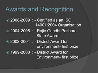 Awards and Recognition
 2008-2009 : - Certified as an ISO
14001:2004 Organisation
 2004-2005 : - Rajiv Gandhi Parisara
State Award
 2002-2004 : - District Award for
Environment- first prize
 1999-2000 : - District Award for
Environment- first prize
 
