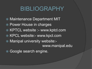 BIBLIOGRAPHY
 Maintenance Department MIT
 Power House in charges
 KPTCL website :- www.kptcl.com
 KPCL website:- www.kpcl.com
 Manipal university website:-
www.manipal.edu
 Google search engine.
 