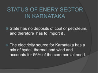 STATUS OF ENERY SECTOR
IN KARNATAKA
 State has no deposits of coal or petroleum,
and therefore has to import it .
 The electricity source for Karnataka has a
mix of hydel, thermal and wind and
accounts for 56% of the commercial need.
 