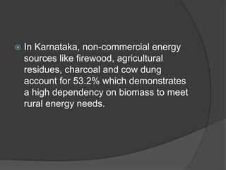  In Karnataka, non-commercial energy
sources like firewood, agricultural
residues, charcoal and cow dung
account for 53.2% which demonstrates
a high dependency on biomass to meet
rural energy needs.
 