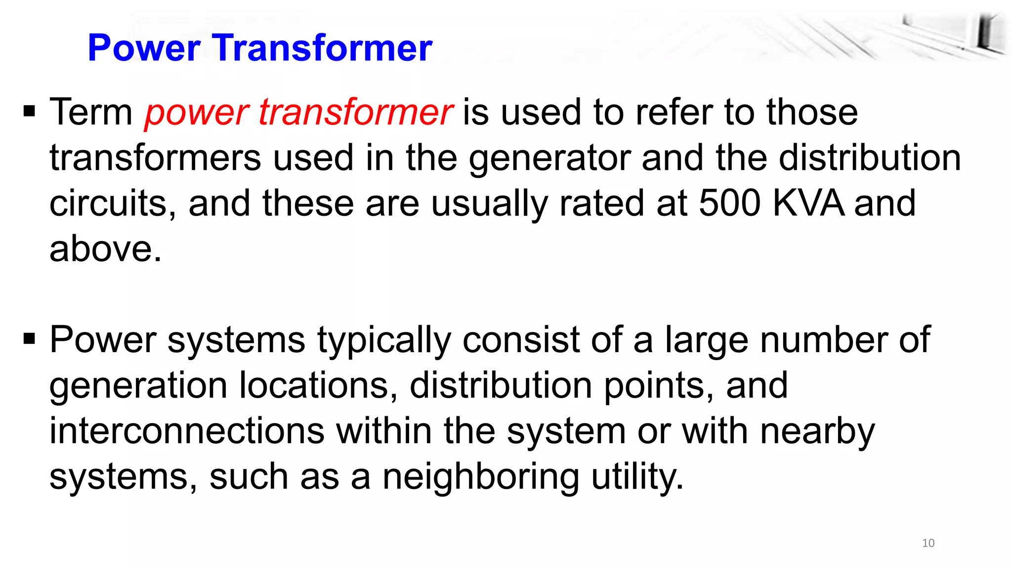10
Power Transformer
 Term power transformer is used to refer to those
transformers used in the generator and the distribution
circuits, and these are usually rated at 500 KVA and
above.
 Power systems typically consist of a large number of
generation locations, distribution points, and
interconnections within the system or with nearby
systems, such as a neighboring utility.
 