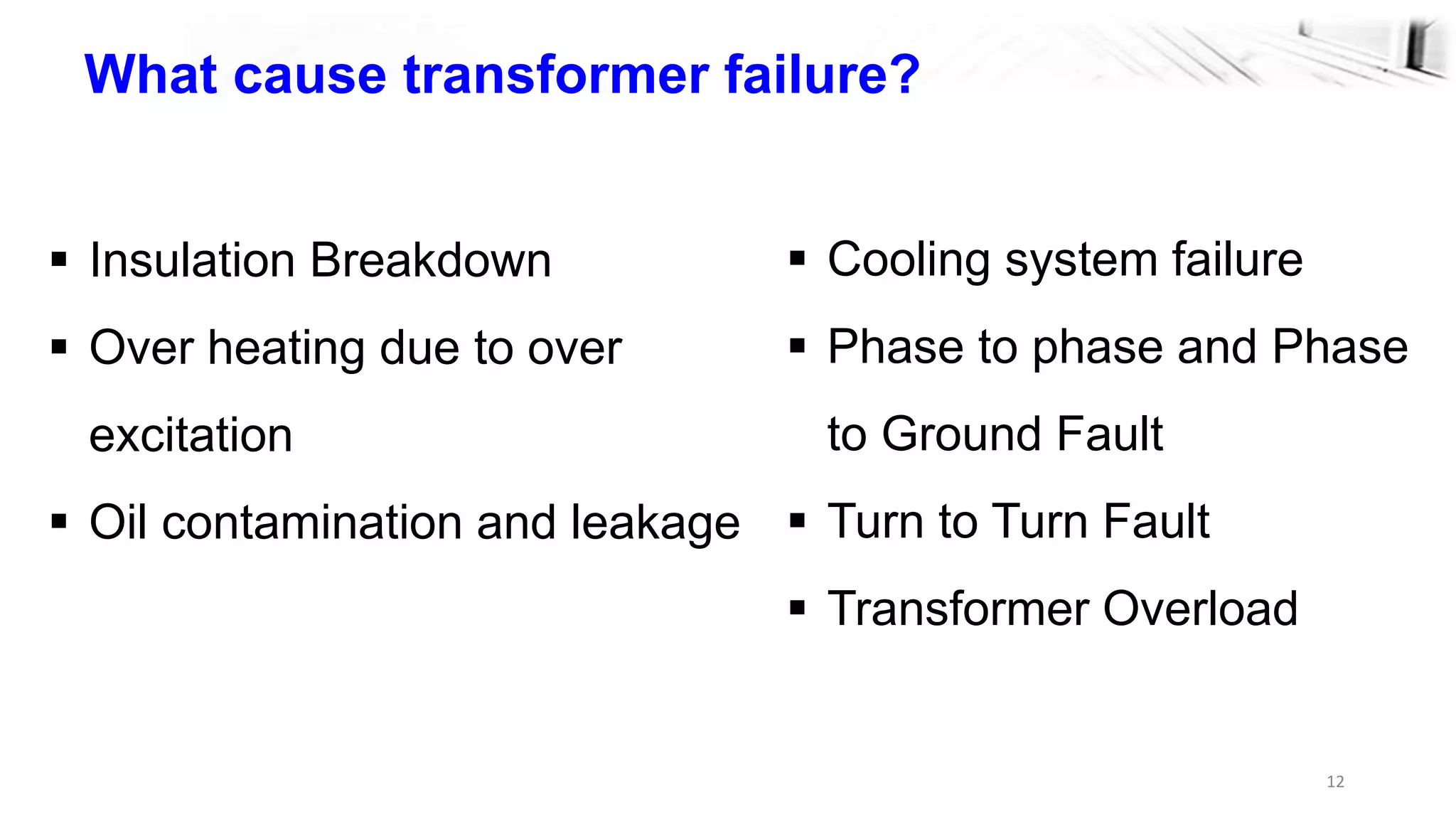 12
What cause transformer failure?
 Insulation Breakdown
 Over heating due to over
excitation
 Oil contamination and leakage
 Cooling system failure
 Phase to phase and Phase
to Ground Fault
 Turn to Turn Fault
 Transformer Overload
 