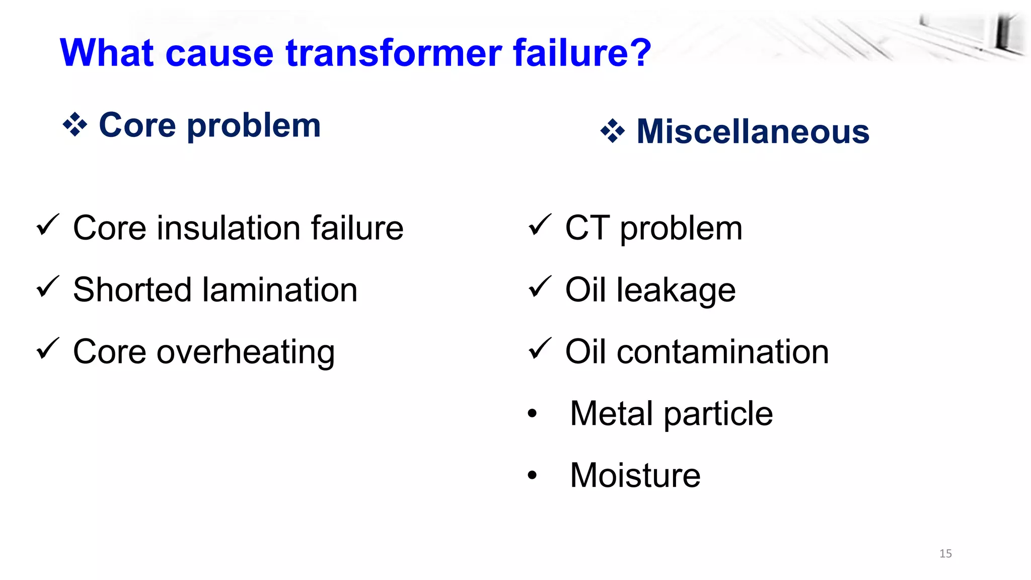 15
What cause transformer failure?
 Core insulation failure
 Shorted lamination
 Core overheating
 Core problem  Miscellaneous
 CT problem
 Oil leakage
 Oil contamination
• Metal particle
• Moisture
 
