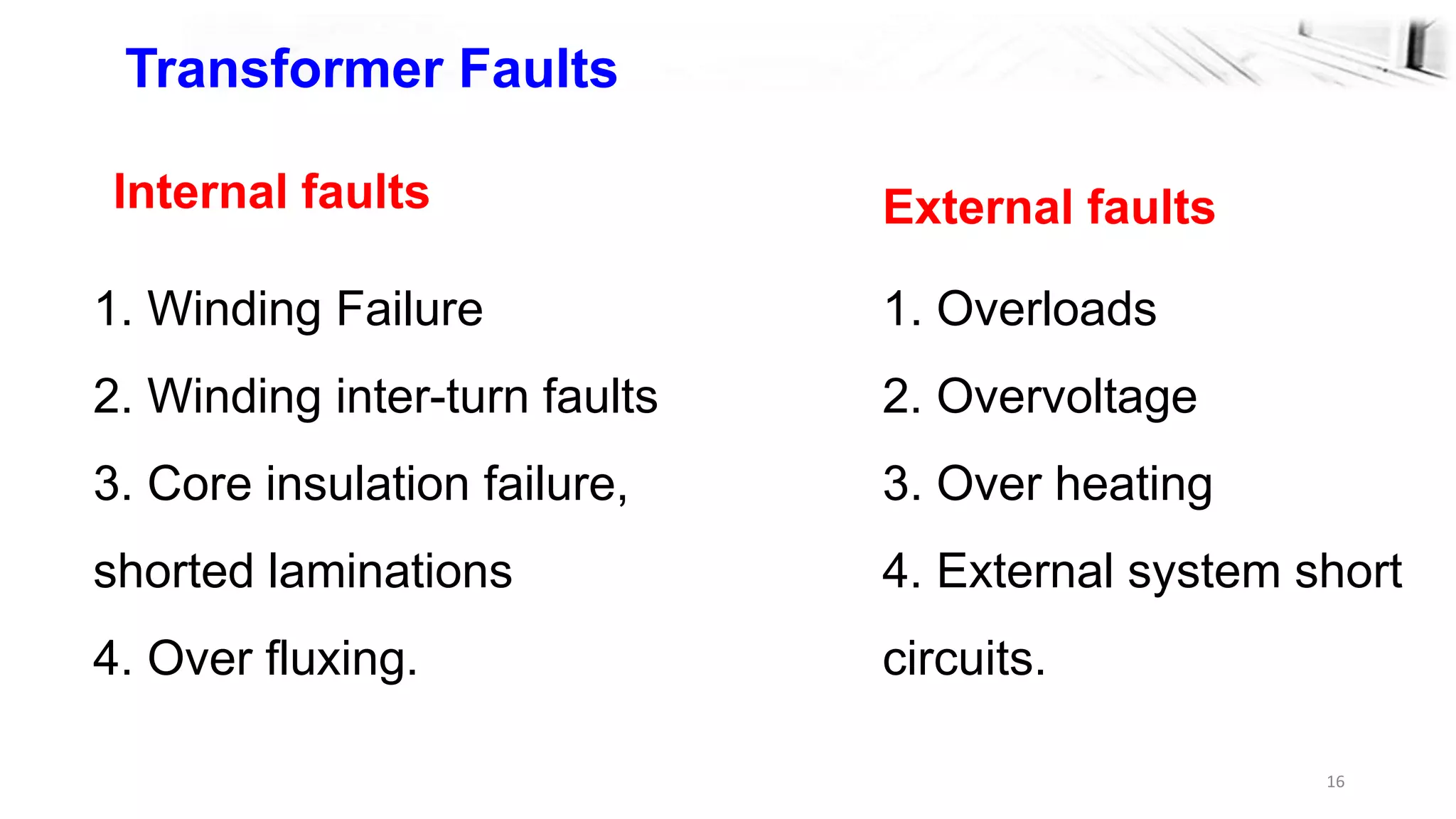 16
Transformer Faults
Internal faults
1. Winding Failure
2. Winding inter-turn faults
3. Core insulation failure,
shorted laminations
4. Over fluxing.
External faults
1. Overloads
2. Overvoltage
3. Over heating
4. External system short
circuits.
 