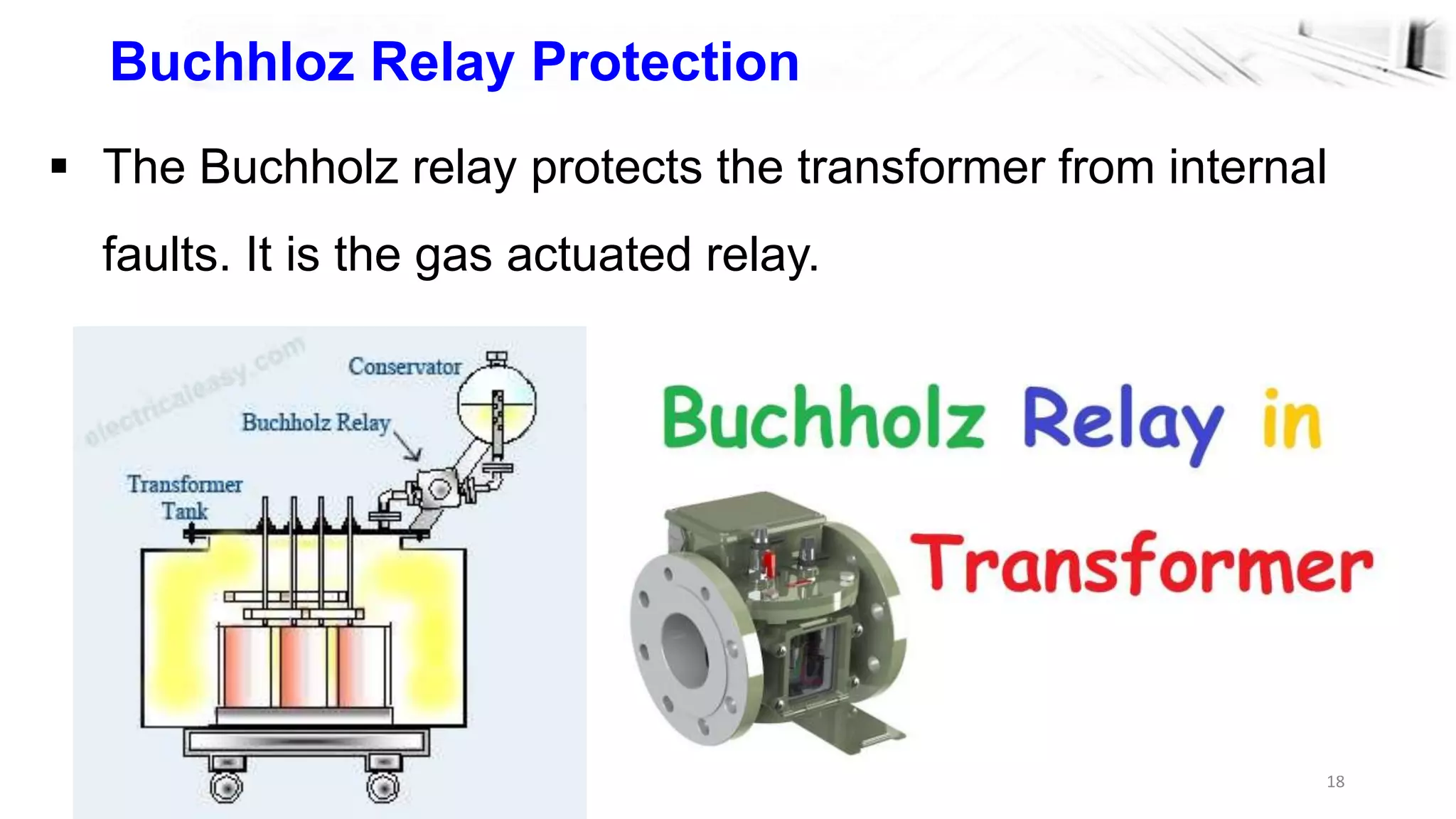 18
Buchhloz Relay Protection
 The Buchholz relay protects the transformer from internal
faults. It is the gas actuated relay.
 
