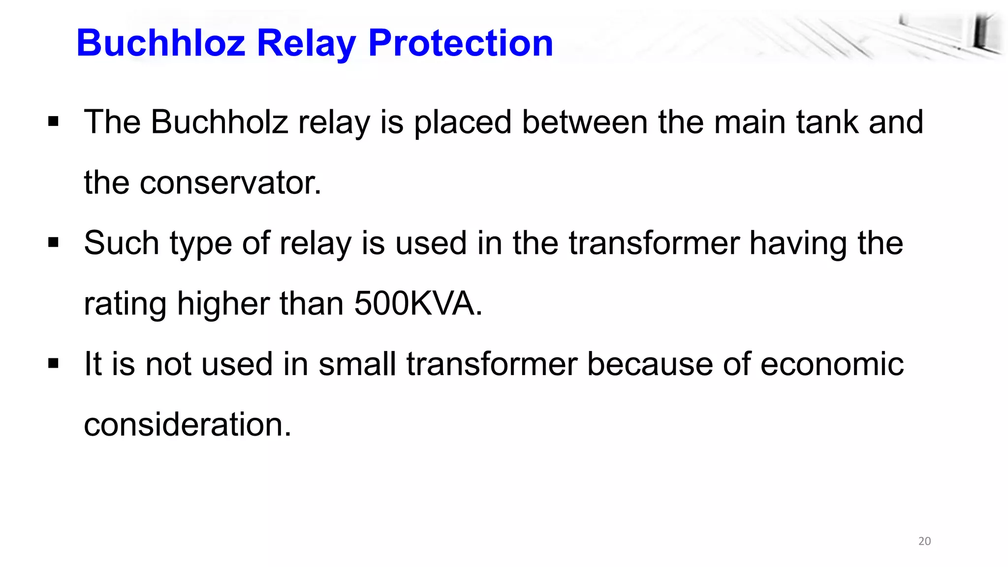 20
Buchhloz Relay Protection
 The Buchholz relay is placed between the main tank and
the conservator.
 Such type of relay is used in the transformer having the
rating higher than 500KVA.
 It is not used in small transformer because of economic
consideration.
 