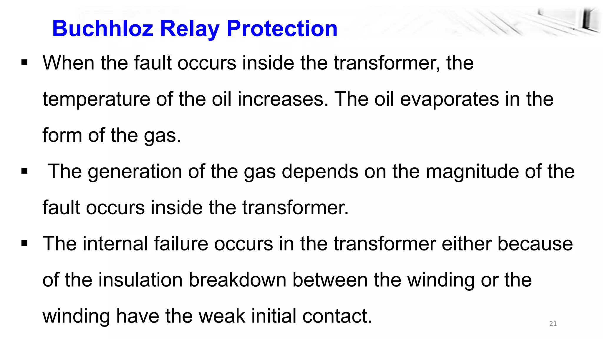 21
Buchhloz Relay Protection
 When the fault occurs inside the transformer, the
temperature of the oil increases. The oil evaporates in the
form of the gas.
 The generation of the gas depends on the magnitude of the
fault occurs inside the transformer.
 The internal failure occurs in the transformer either because
of the insulation breakdown between the winding or the
winding have the weak initial contact.
 