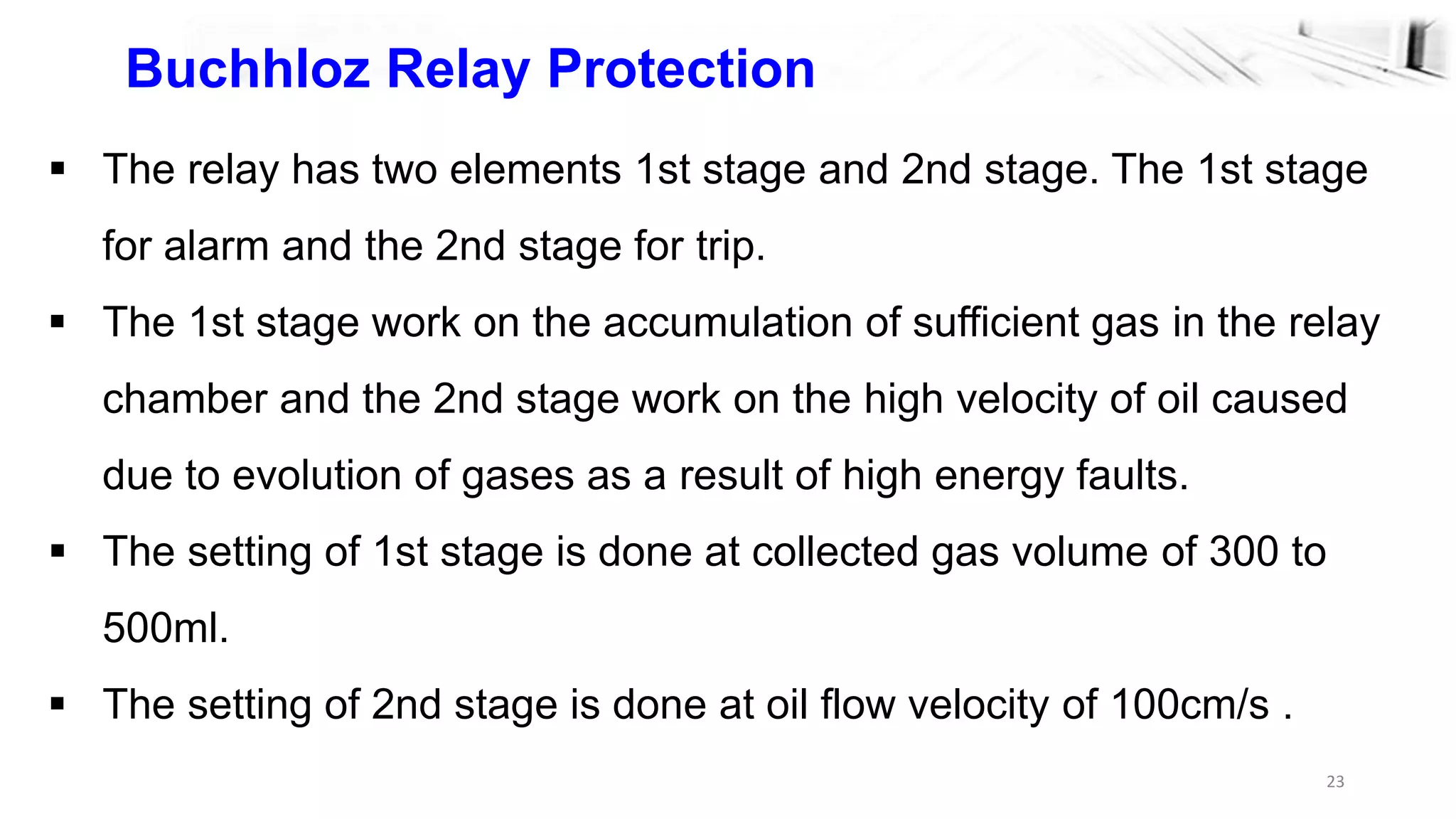 23
Buchhloz Relay Protection
 The relay has two elements 1st stage and 2nd stage. The 1st stage
for alarm and the 2nd stage for trip.
 The 1st stage work on the accumulation of sufficient gas in the relay
chamber and the 2nd stage work on the high velocity of oil caused
due to evolution of gases as a result of high energy faults.
 The setting of 1st stage is done at collected gas volume of 300 to
500ml.
 The setting of 2nd stage is done at oil flow velocity of 100cm/s .
 