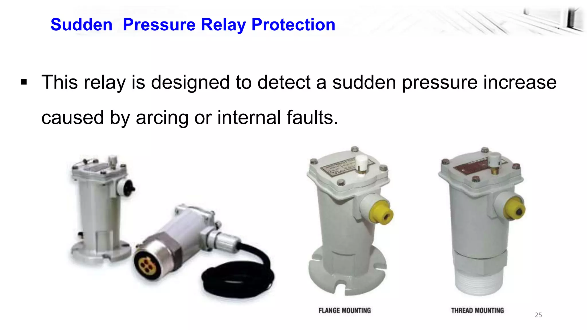 25
Sudden Pressure Relay Protection
 This relay is designed to detect a sudden pressure increase
caused by arcing or internal faults.
 