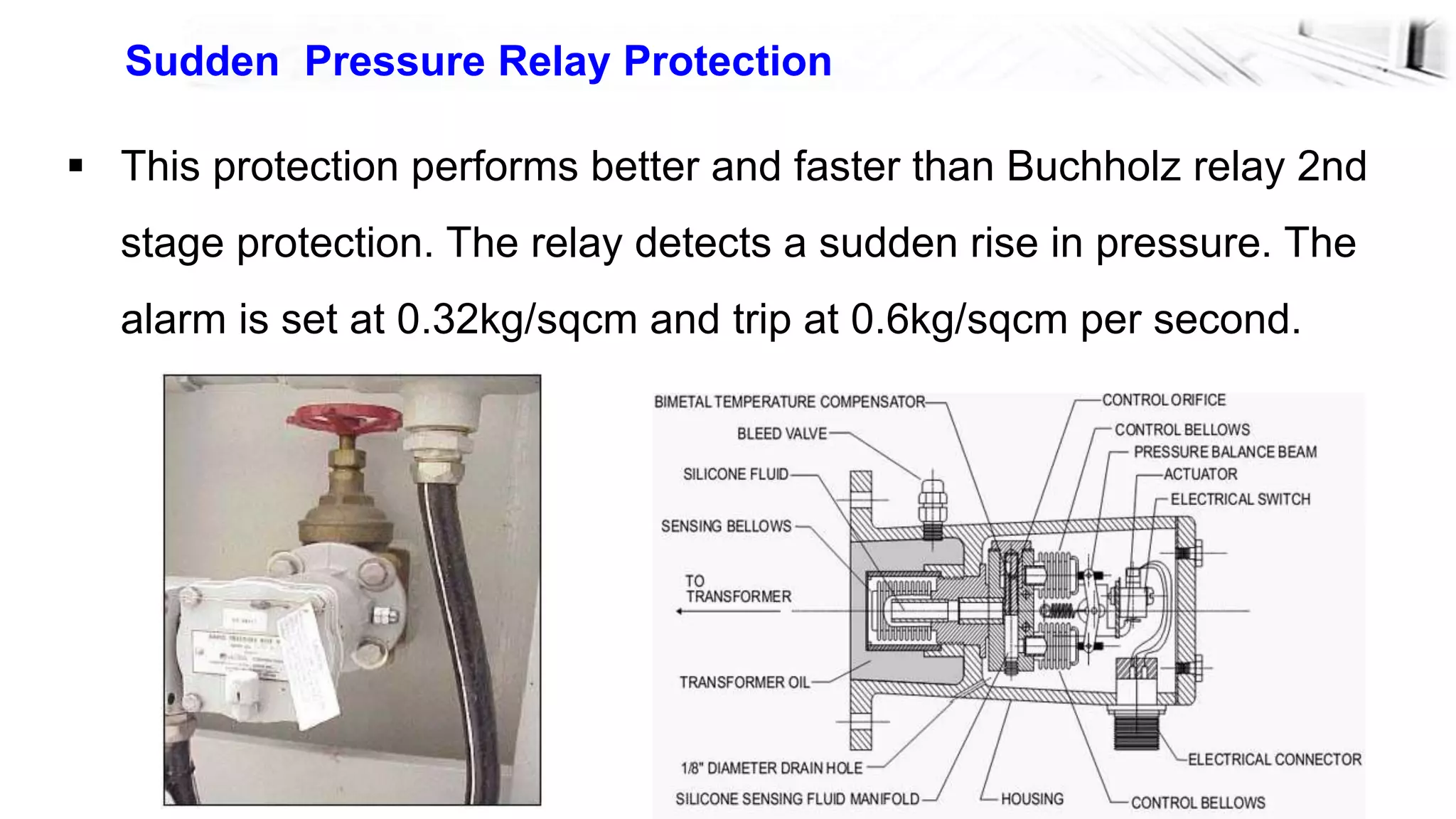 26
Sudden Pressure Relay Protection
 This protection performs better and faster than Buchholz relay 2nd
stage protection. The relay detects a sudden rise in pressure. The
alarm is set at 0.32kg/sqcm and trip at 0.6kg/sqcm per second.
 