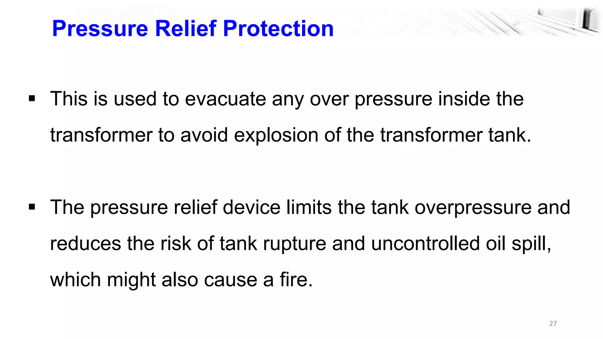 27
Pressure Relief Protection
 This is used to evacuate any over pressure inside the
transformer to avoid explosion of the transformer tank.
 The pressure relief device limits the tank overpressure and
reduces the risk of tank rupture and uncontrolled oil spill,
which might also cause a fire.
 