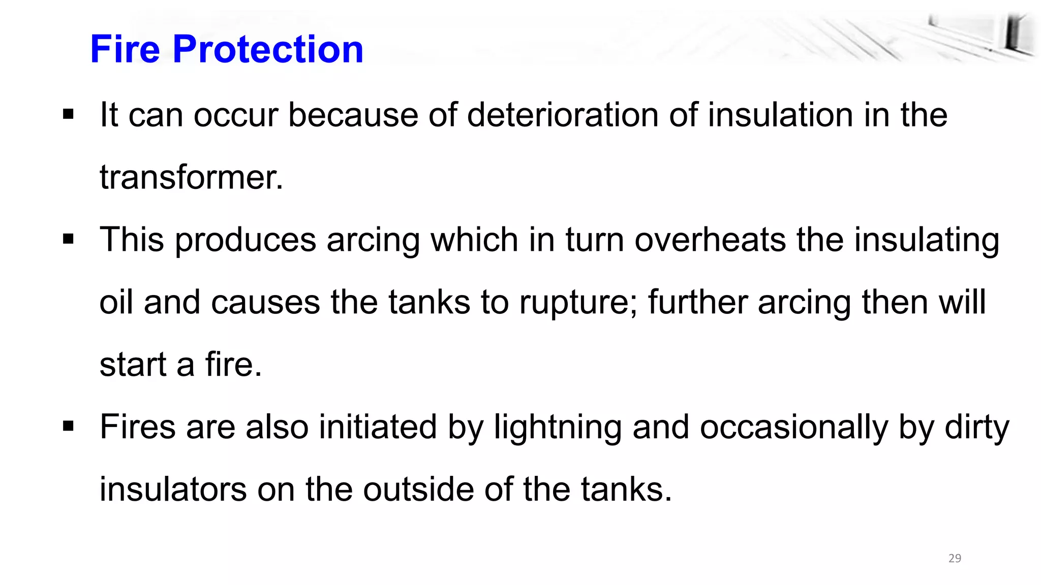 29
Fire Protection
 It can occur because of deterioration of insulation in the
transformer.
 This produces arcing which in turn overheats the insulating
oil and causes the tanks to rupture; further arcing then will
start a fire.
 Fires are also initiated by lightning and occasionally by dirty
insulators on the outside of the tanks.
 