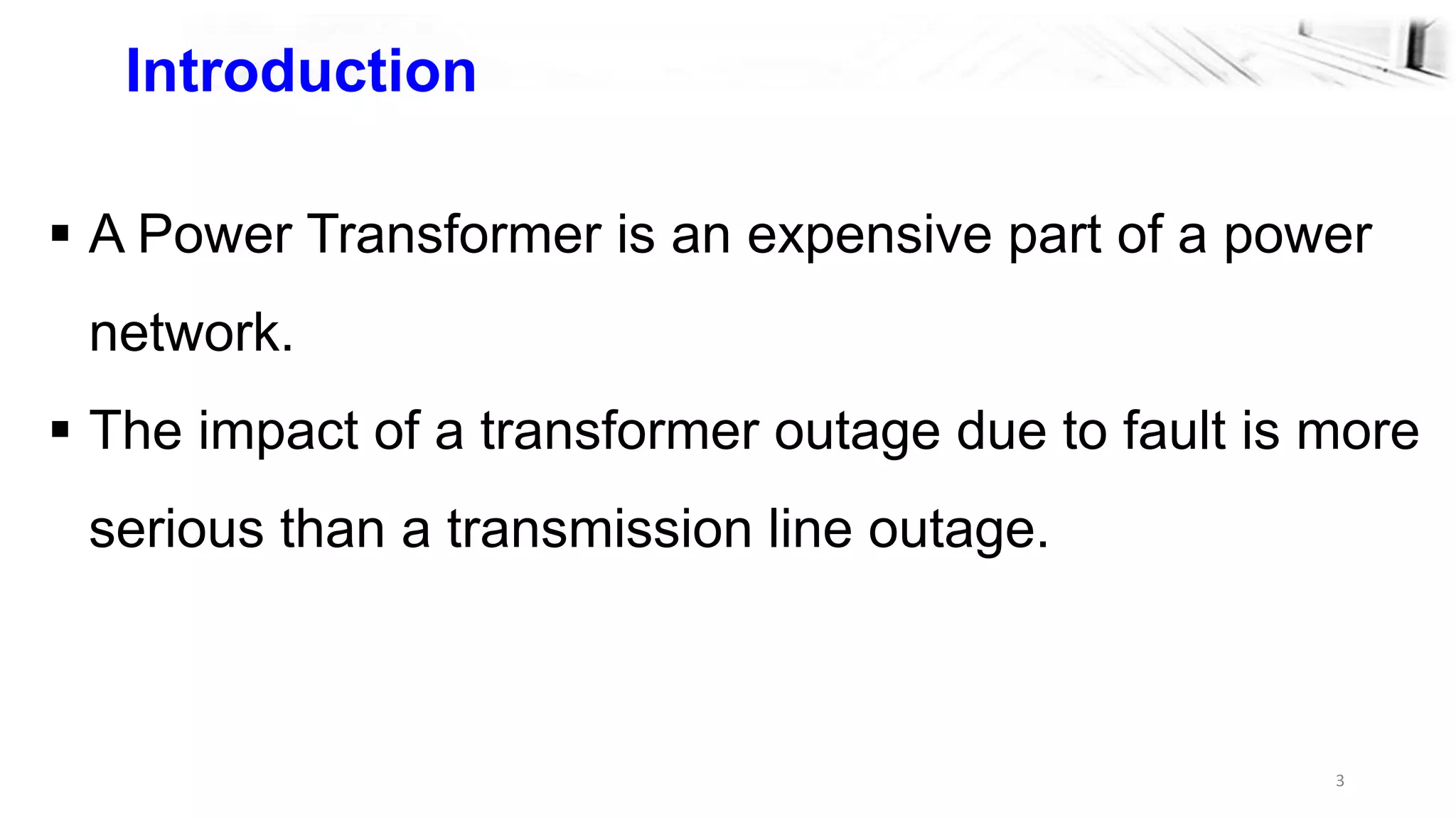 3
Introduction
 A Power Transformer is an expensive part of a power
network.
 The impact of a transformer outage due to fault is more
serious than a transmission line outage.
 