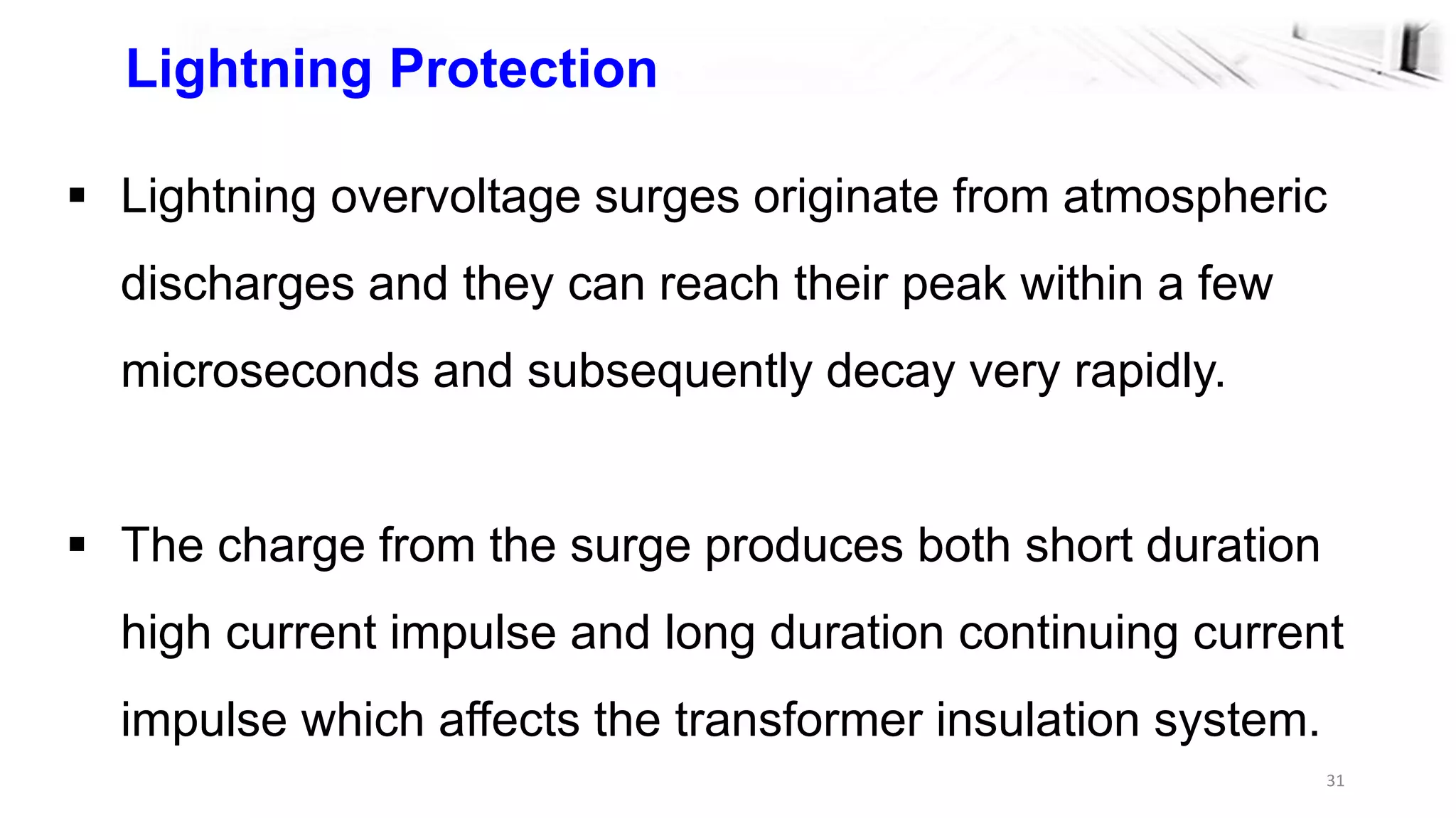 31
Lightning Protection
 Lightning overvoltage surges originate from atmospheric
discharges and they can reach their peak within a few
microseconds and subsequently decay very rapidly.
 The charge from the surge produces both short duration
high current impulse and long duration continuing current
impulse which affects the transformer insulation system.
 