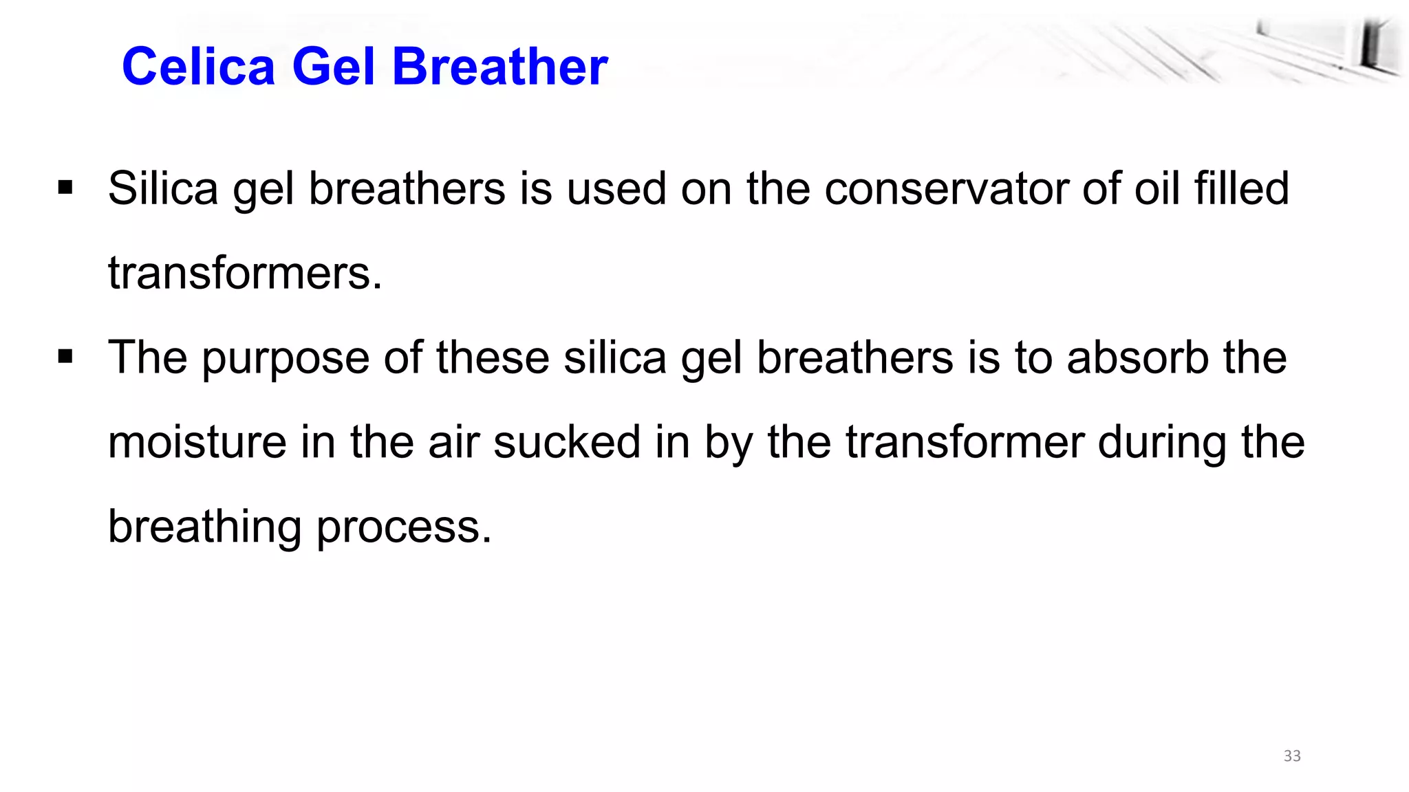 33
Celica Gel Breather
 Silica gel breathers is used on the conservator of oil filled
transformers.
 The purpose of these silica gel breathers is to absorb the
moisture in the air sucked in by the transformer during the
breathing process.
 