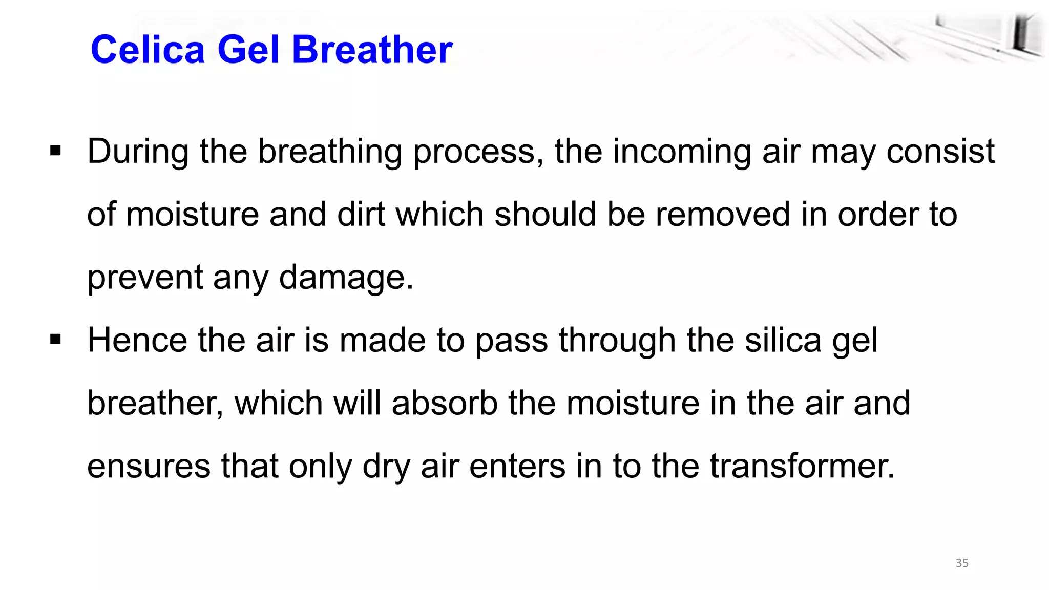 35
Celica Gel Breather
 During the breathing process, the incoming air may consist
of moisture and dirt which should be removed in order to
prevent any damage.
 Hence the air is made to pass through the silica gel
breather, which will absorb the moisture in the air and
ensures that only dry air enters in to the transformer.
 