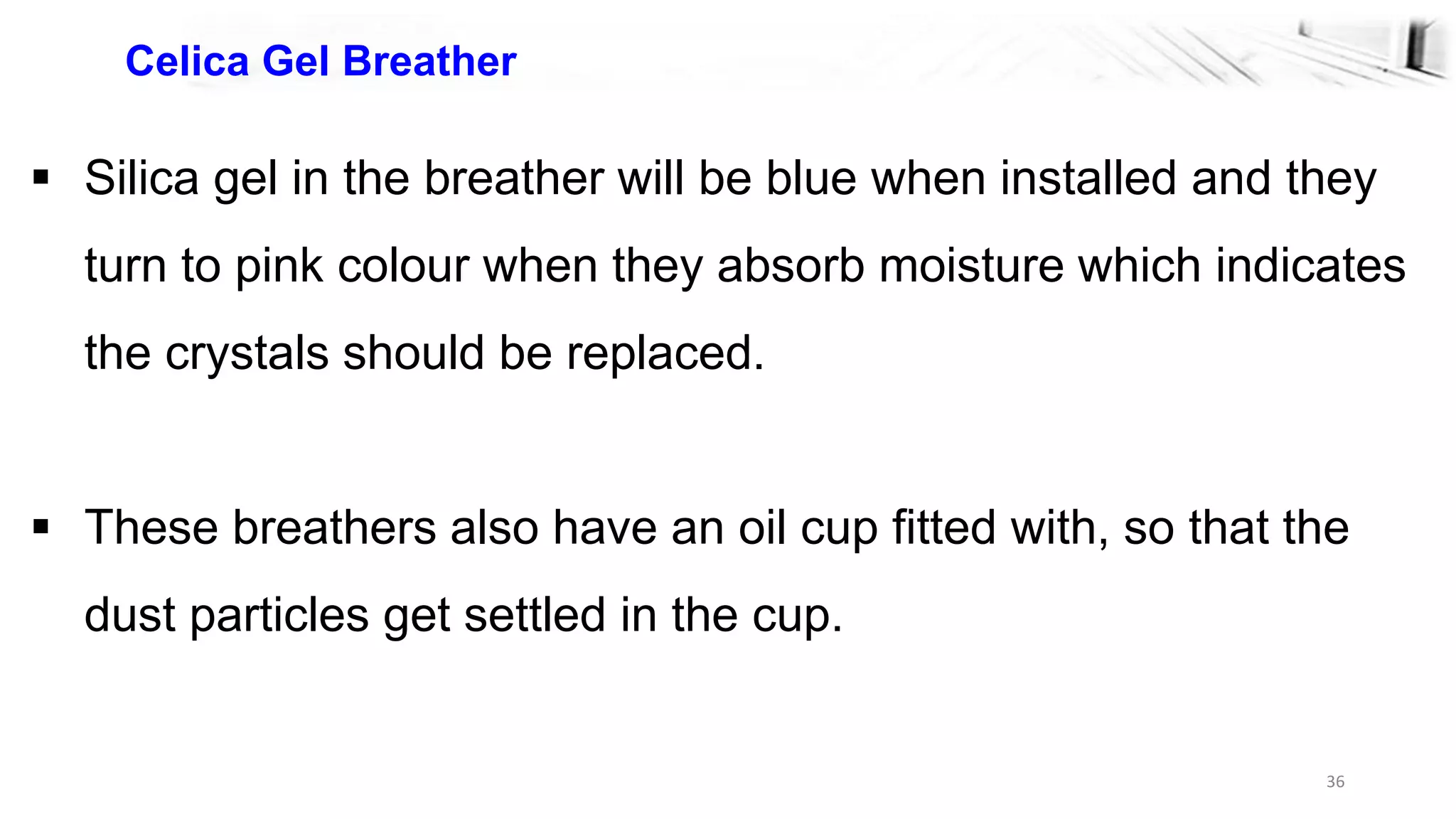 36
Celica Gel Breather
 Silica gel in the breather will be blue when installed and they
turn to pink colour when they absorb moisture which indicates
the crystals should be replaced.
 These breathers also have an oil cup fitted with, so that the
dust particles get settled in the cup.
 