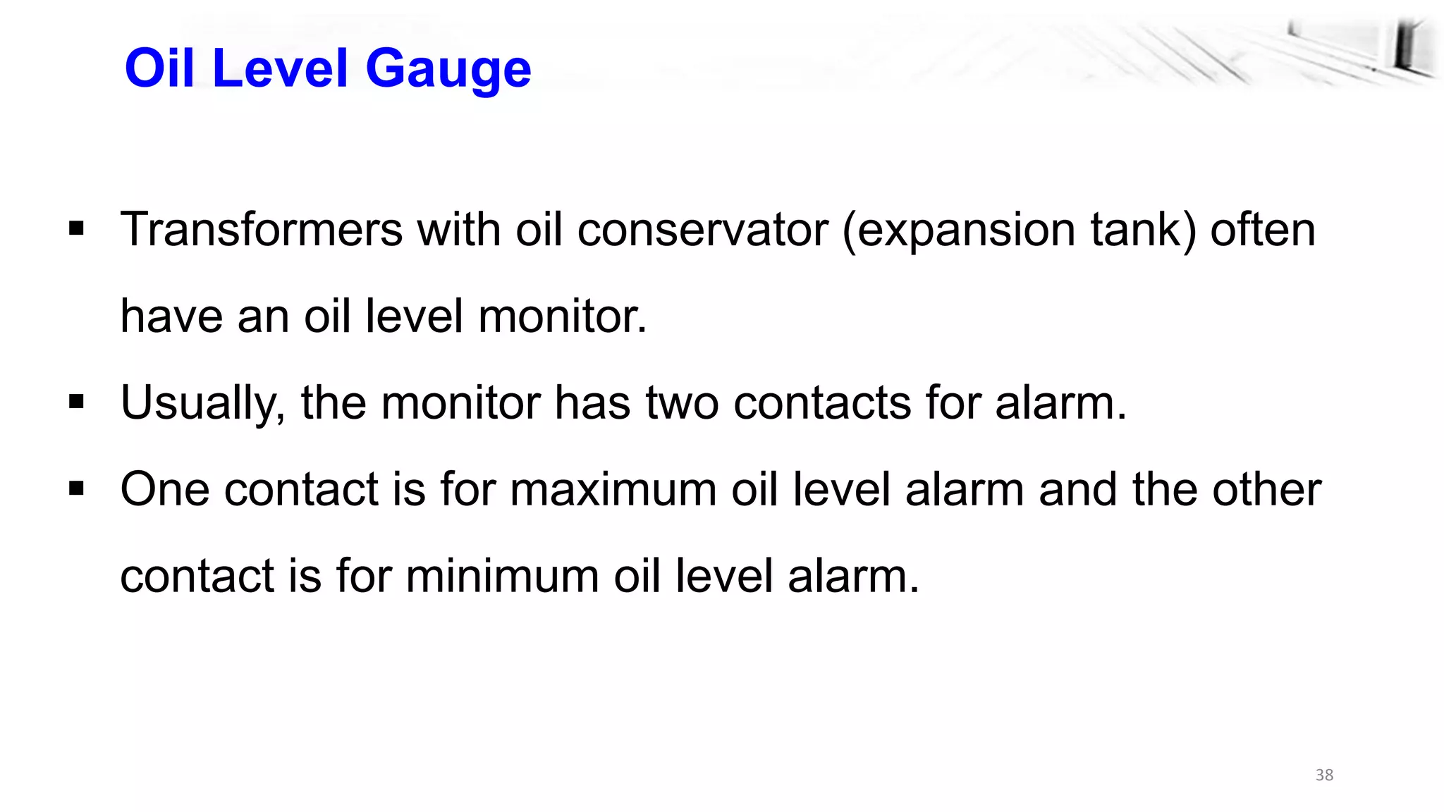 38
Oil Level Gauge
 Transformers with oil conservator (expansion tank) often
have an oil level monitor.
 Usually, the monitor has two contacts for alarm.
 One contact is for maximum oil level alarm and the other
contact is for minimum oil level alarm.
 