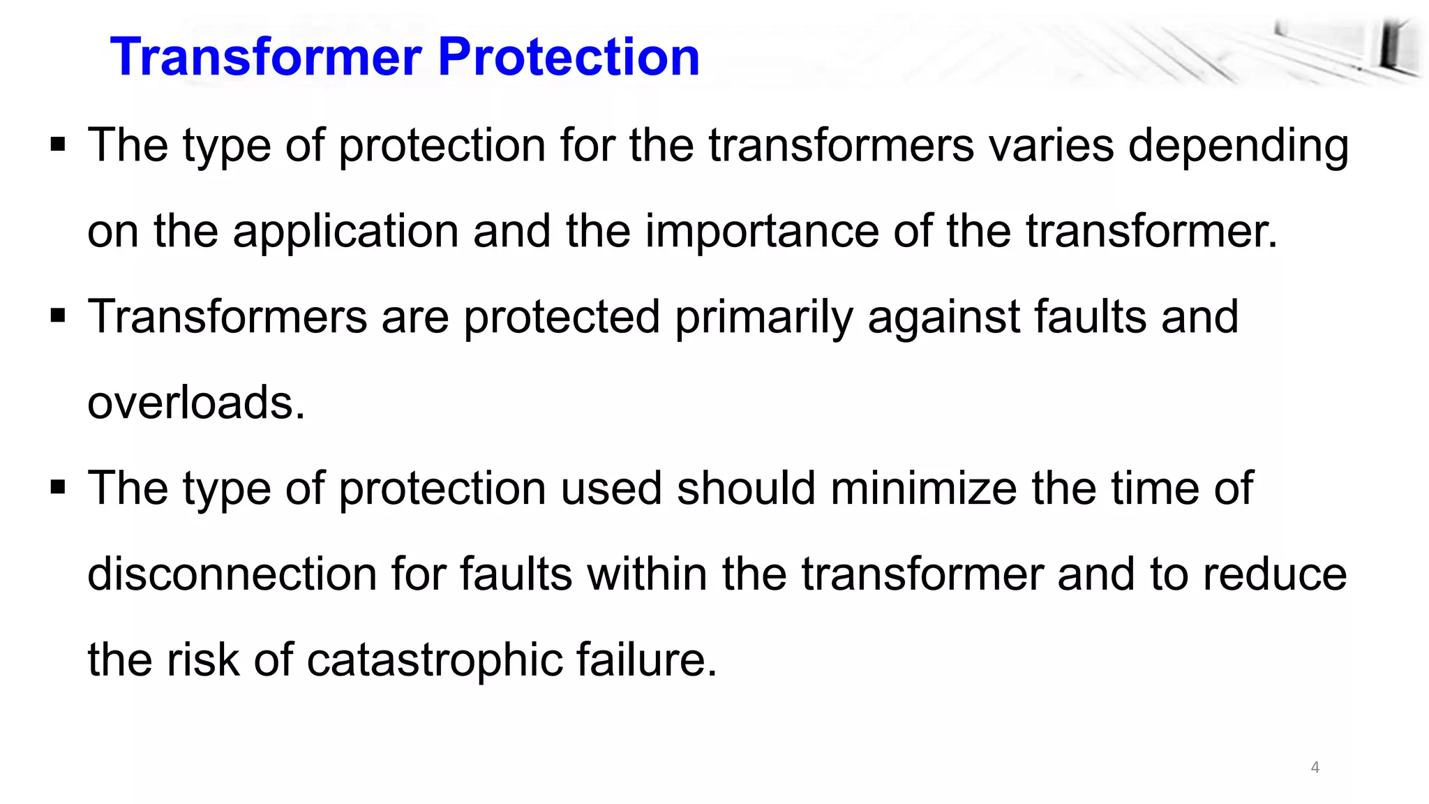 4
Transformer Protection
 The type of protection for the transformers varies depending
on the application and the importance of the transformer.
 Transformers are protected primarily against faults and
overloads.
 The type of protection used should minimize the time of
disconnection for faults within the transformer and to reduce
the risk of catastrophic failure.
 