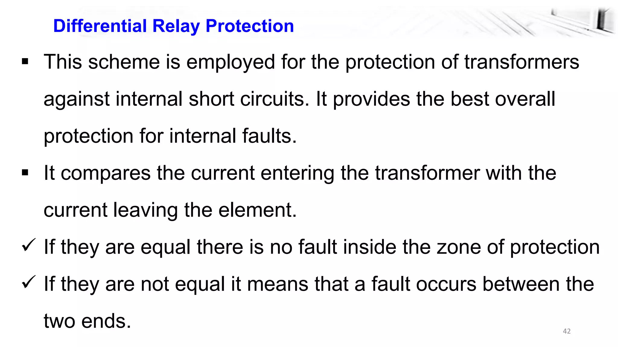 42
Differential Relay Protection
 This scheme is employed for the protection of transformers
against internal short circuits. It provides the best overall
protection for internal faults.
 It compares the current entering the transformer with the
current leaving the element.
 If they are equal there is no fault inside the zone of protection
 If they are not equal it means that a fault occurs between the
two ends.
 