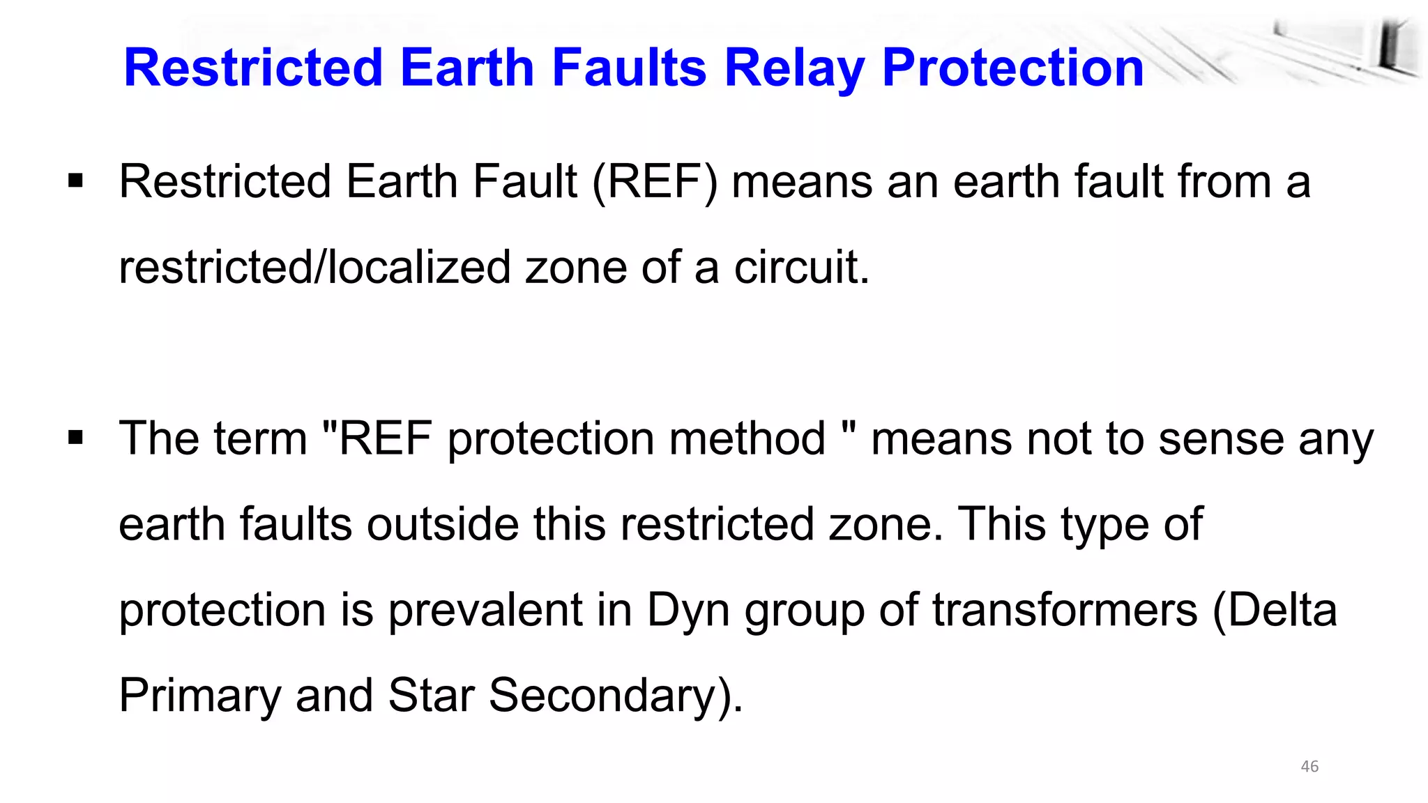 46
 Restricted Earth Fault (REF) means an earth fault from a
restricted/localized zone of a circuit.
 The term "REF protection method " means not to sense any
earth faults outside this restricted zone. This type of
protection is prevalent in Dyn group of transformers (Delta
Primary and Star Secondary).
Restricted Earth Faults Relay Protection
 