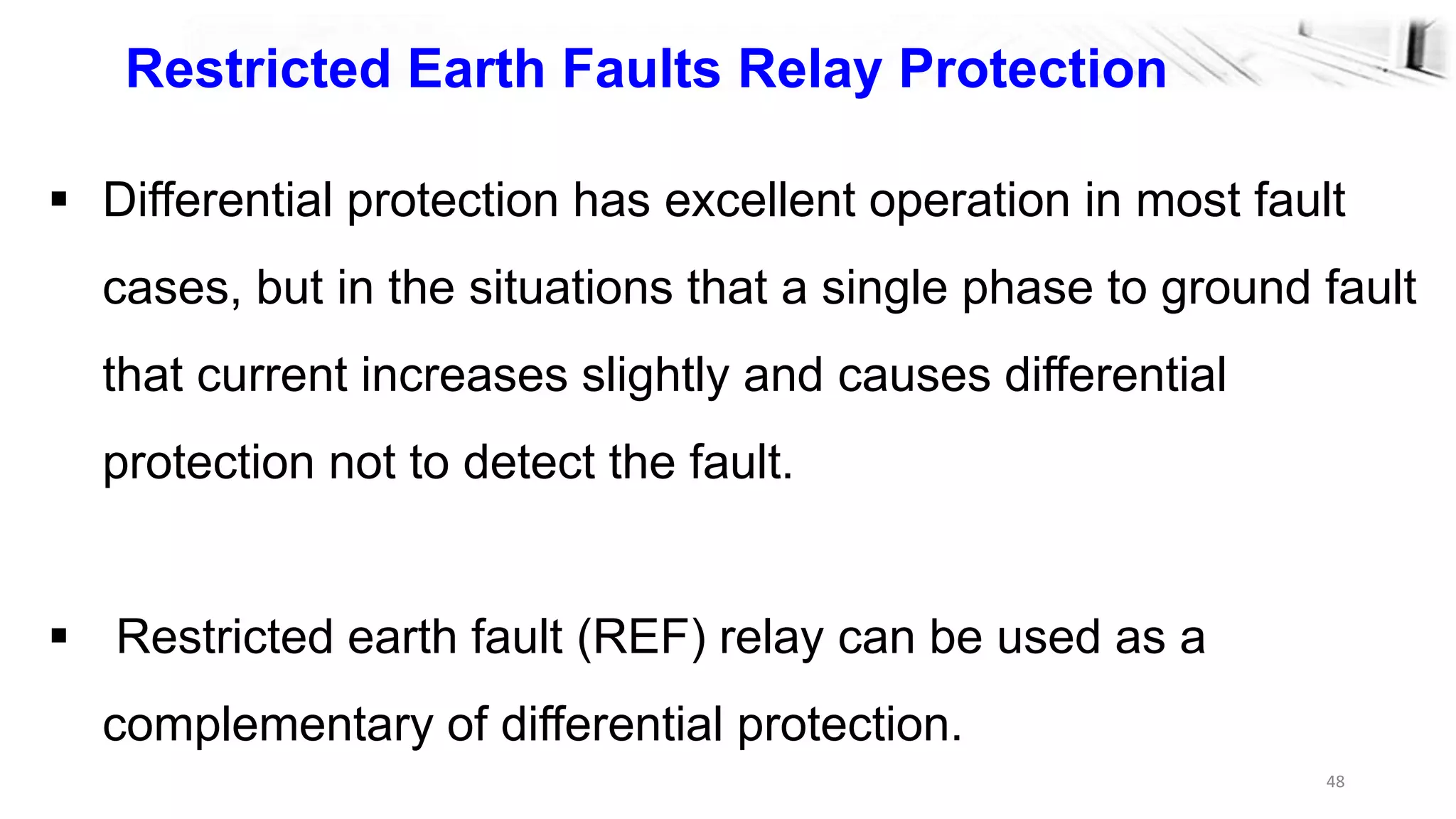 48
Restricted Earth Faults Relay Protection
 Differential protection has excellent operation in most fault
cases, but in the situations that a single phase to ground fault
that current increases slightly and causes differential
protection not to detect the fault.
 Restricted earth fault (REF) relay can be used as a
complementary of differential protection.
 