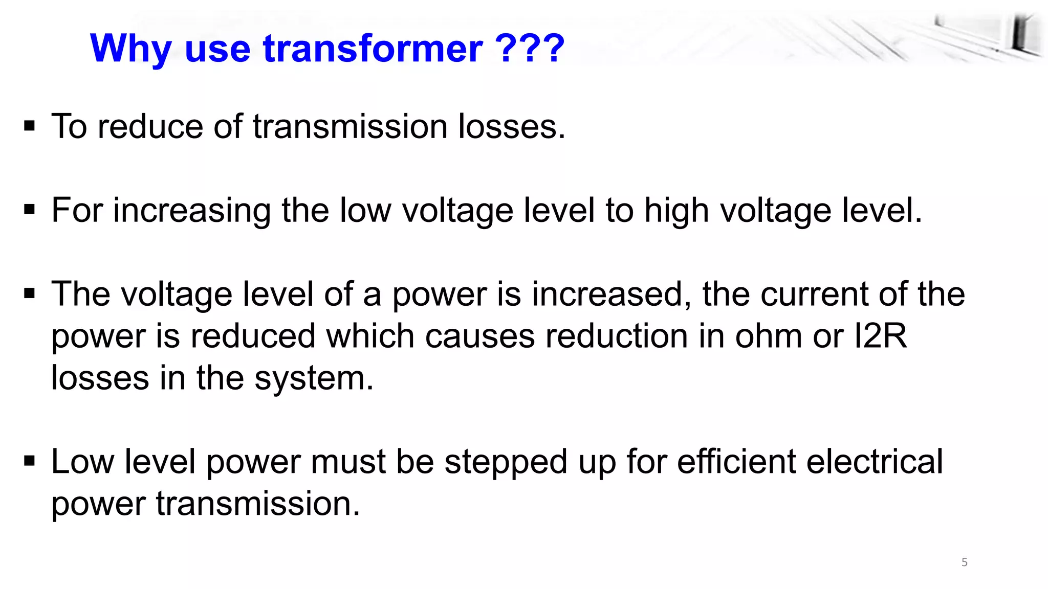 5
Why use transformer ???
 To reduce of transmission losses.
 For increasing the low voltage level to high voltage level.
 The voltage level of a power is increased, the current of the
power is reduced which causes reduction in ohm or I2R
losses in the system.
 Low level power must be stepped up for efficient electrical
power transmission.
 