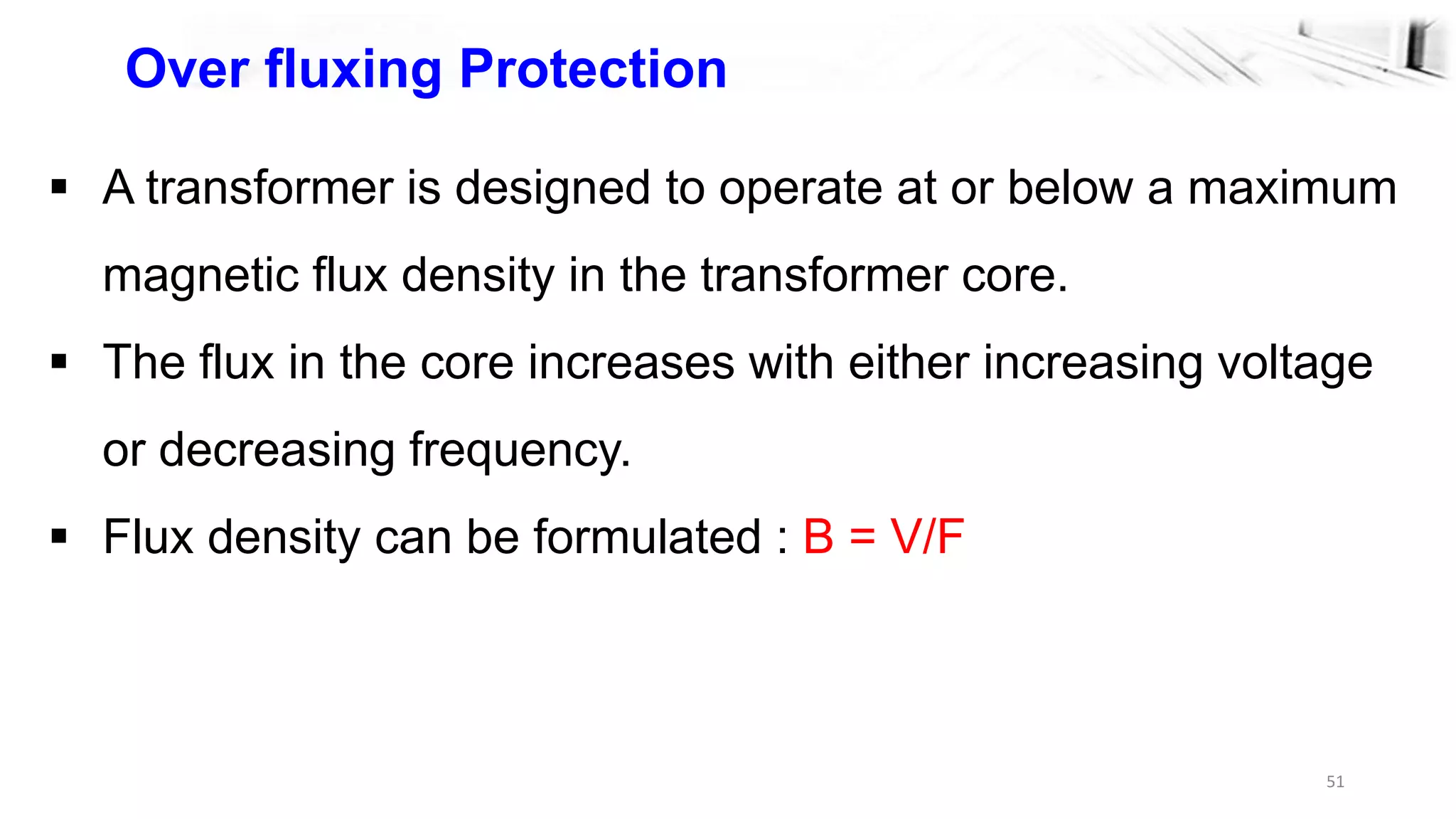 51
Over fluxing Protection
 A transformer is designed to operate at or below a maximum
magnetic flux density in the transformer core.
 The flux in the core increases with either increasing voltage
or decreasing frequency.
 Flux density can be formulated : B = V/F
 