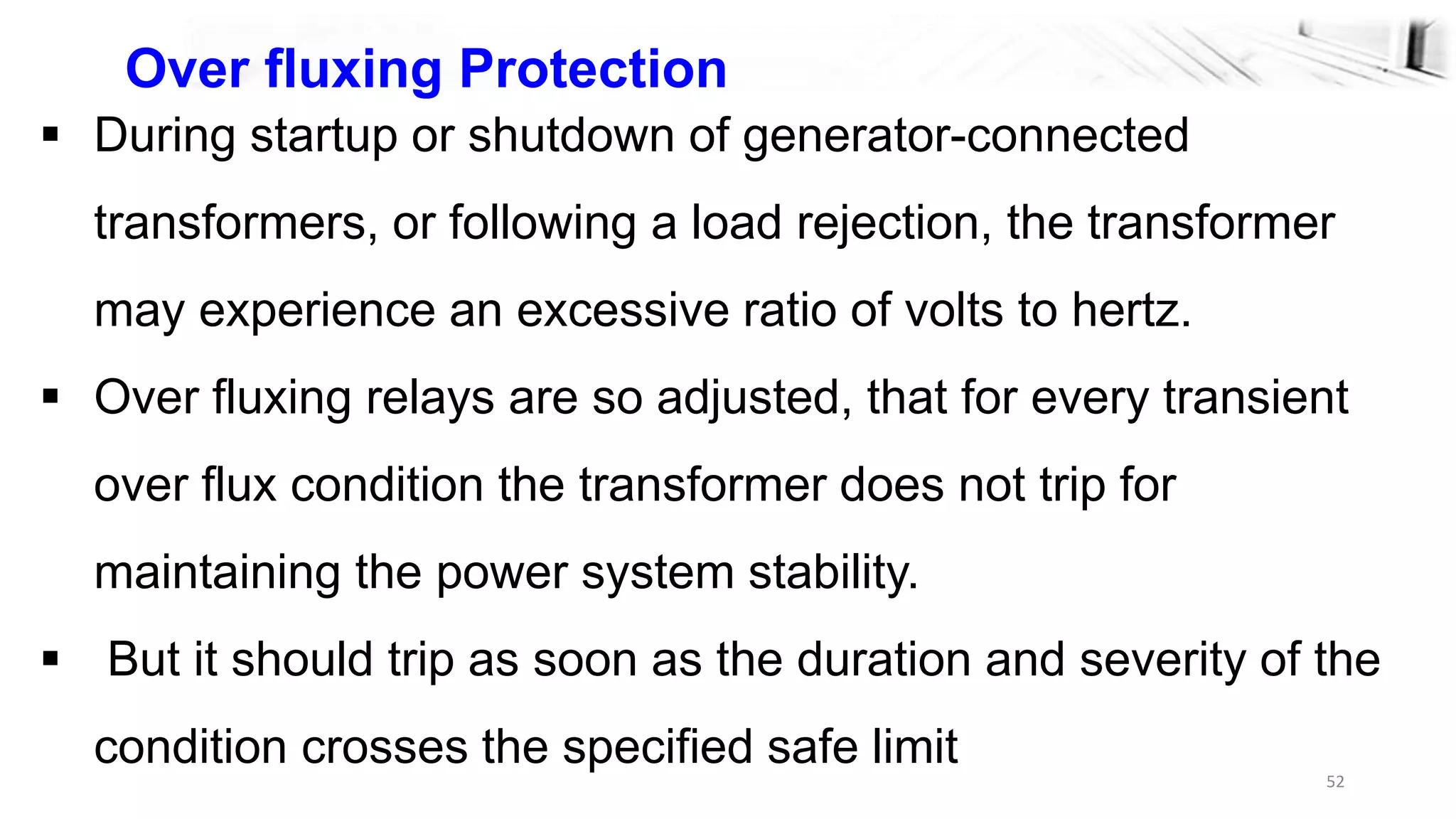 52
Over fluxing Protection
 During startup or shutdown of generator-connected
transformers, or following a load rejection, the transformer
may experience an excessive ratio of volts to hertz.
 Over fluxing relays are so adjusted, that for every transient
over flux condition the transformer does not trip for
maintaining the power system stability.
 But it should trip as soon as the duration and severity of the
condition crosses the specified safe limit
 