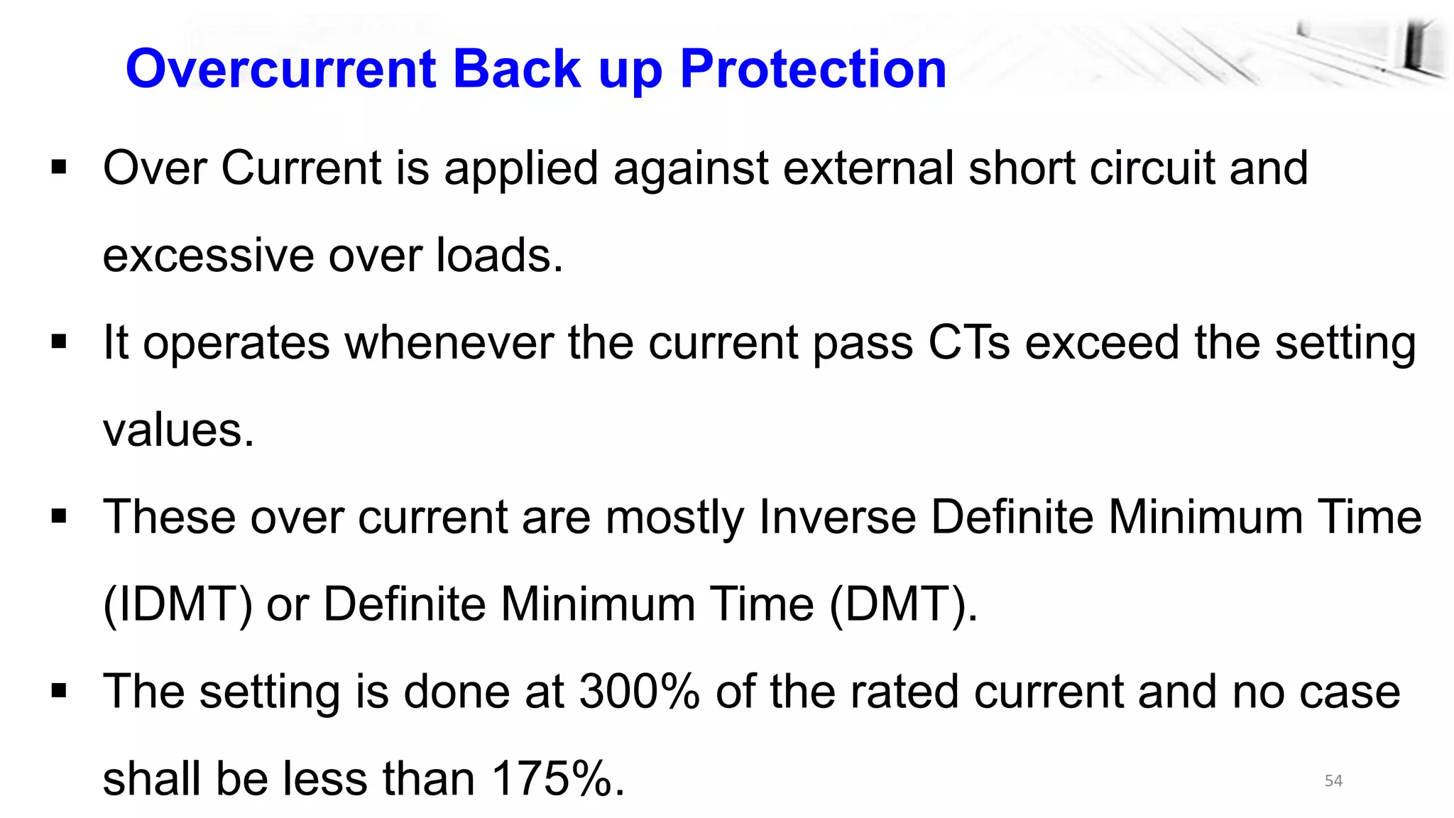 54
Overcurrent Back up Protection
 Over Current is applied against external short circuit and
excessive over loads.
 It operates whenever the current pass CTs exceed the setting
values.
 These over current are mostly Inverse Definite Minimum Time
(IDMT) or Definite Minimum Time (DMT).
 The setting is done at 300% of the rated current and no case
shall be less than 175%.
 