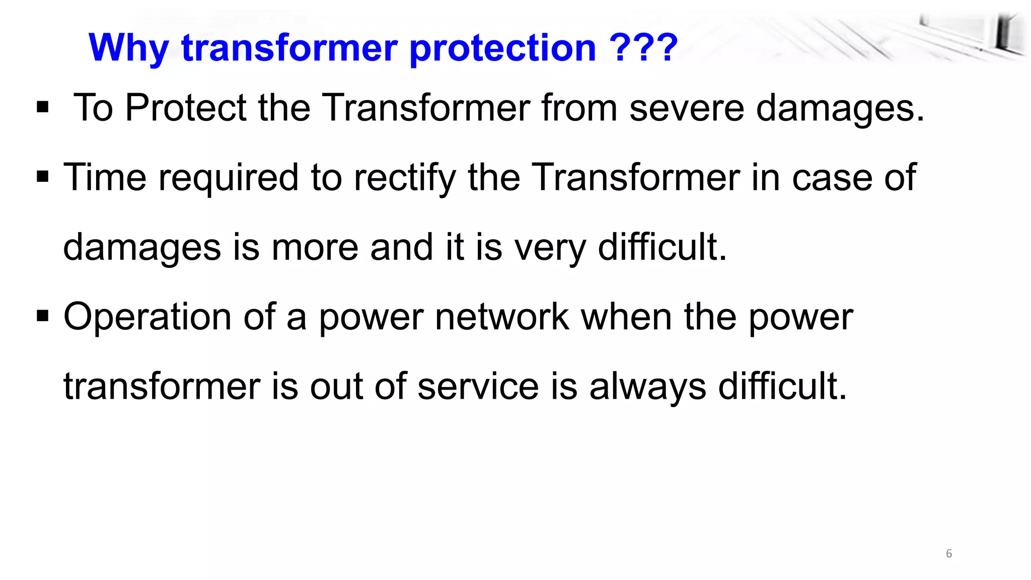 6
Why transformer protection ???
 To Protect the Transformer from severe damages.
 Time required to rectify the Transformer in case of
damages is more and it is very difficult.
 Operation of a power network when the power
transformer is out of service is always difficult.
 