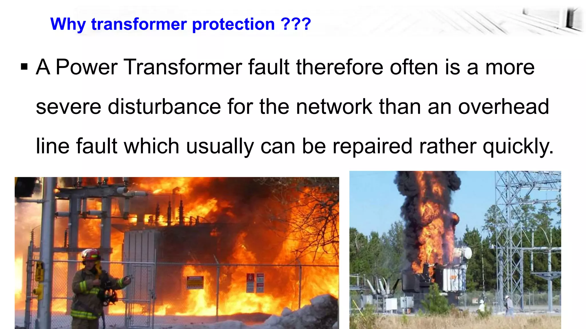 7
Why transformer protection ???
 A Power Transformer fault therefore often is a more
severe disturbance for the network than an overhead
line fault which usually can be repaired rather quickly.
 