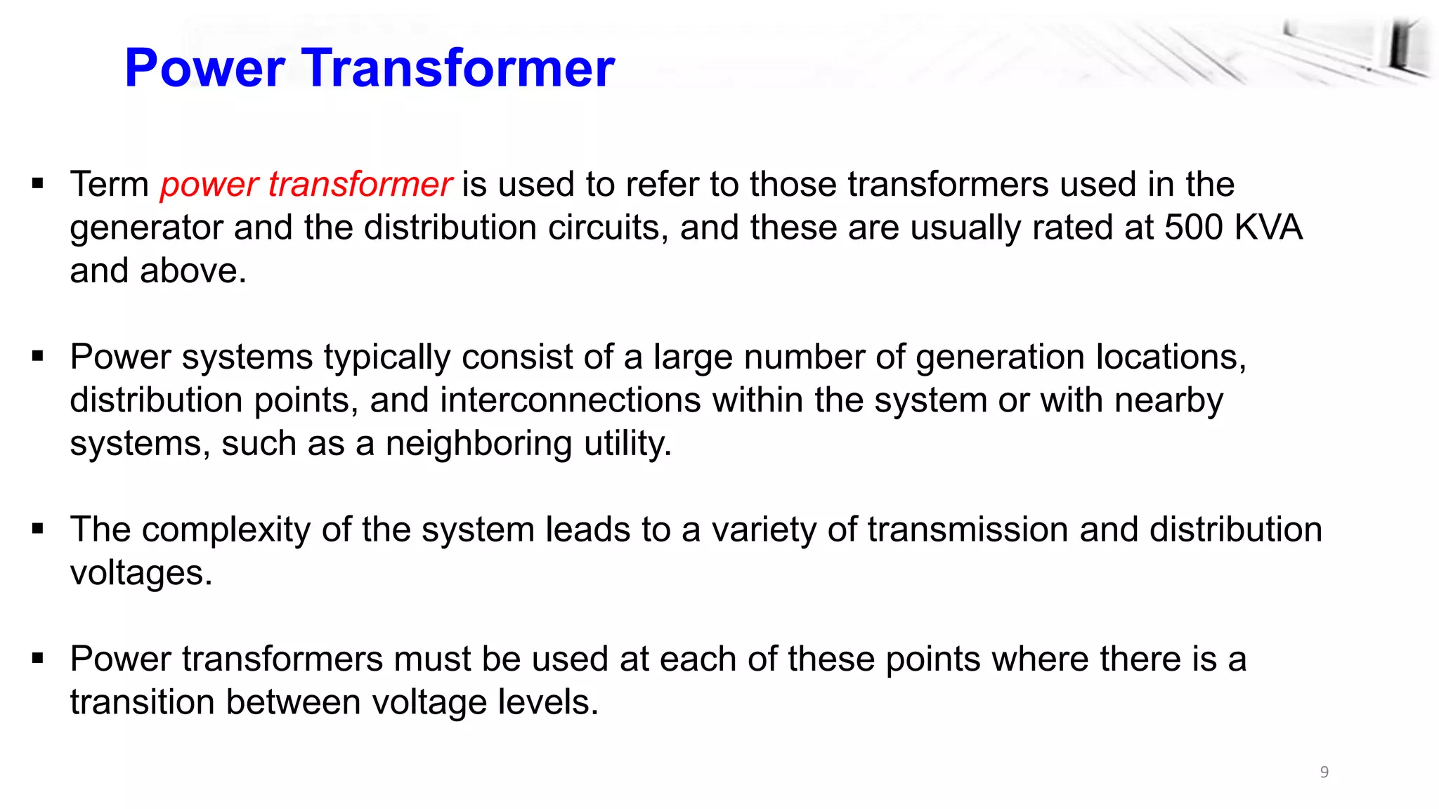 9
Power Transformer
 Term power transformer is used to refer to those transformers used in the
generator and the distribution circuits, and these are usually rated at 500 KVA
and above.
 Power systems typically consist of a large number of generation locations,
distribution points, and interconnections within the system or with nearby
systems, such as a neighboring utility.
 The complexity of the system leads to a variety of transmission and distribution
voltages.
 Power transformers must be used at each of these points where there is a
transition between voltage levels.
 