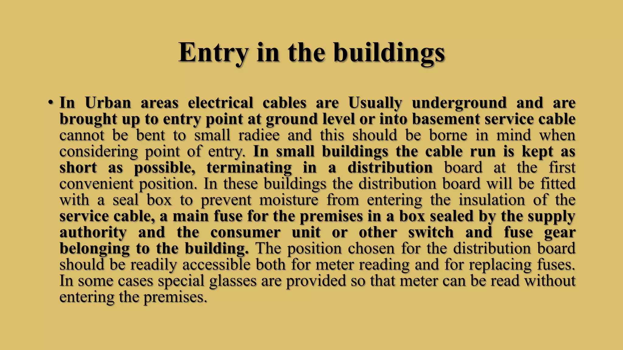 Entry in the buildings
• In Urban areas electrical cables are Usually underground and are
brought up to entry point at ground level or into basement service cable
cannot be bent to small radiee and this should be borne in mind when
considering point of entry. In small buildings the cable run is kept as
short as possible, terminating in a distribution board at the first
convenient position. In these buildings the distribution board will be fitted
with a seal box to prevent moisture from entering the insulation of the
service cable, a main fuse for the premises in a box sealed by the supply
authority and the consumer unit or other switch and fuse gear
belonging to the building. The position chosen for the distribution board
should be readily accessible both for meter reading and for replacing fuses.
In some cases special glasses are provided so that meter can be read without
entering the premises.
 