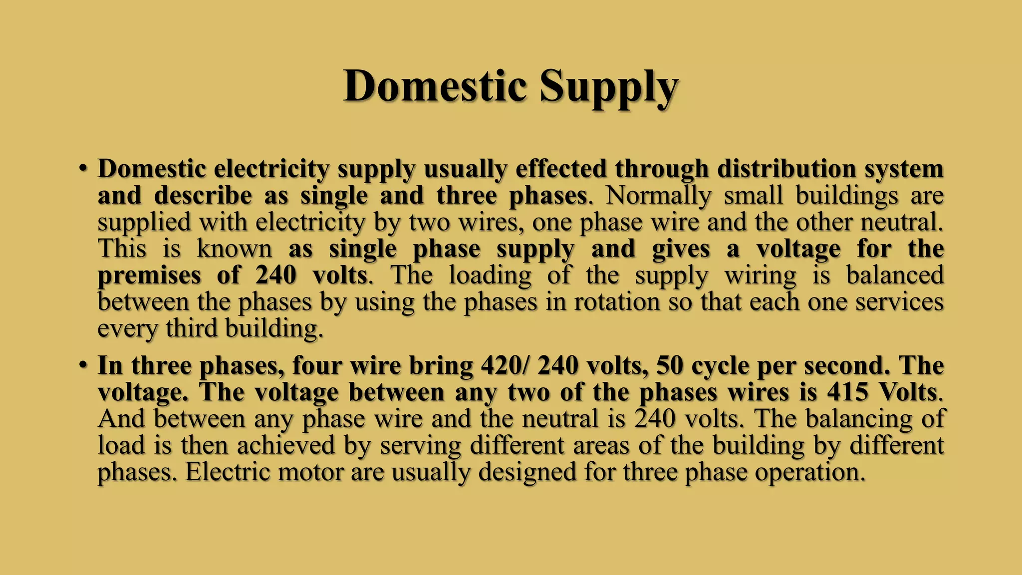 Domestic Supply
• Domestic electricity supply usually effected through distribution system
and describe as single and three phases. Normally small buildings are
supplied with electricity by two wires, one phase wire and the other neutral.
This is known as single phase supply and gives a voltage for the
premises of 240 volts. The loading of the supply wiring is balanced
between the phases by using the phases in rotation so that each one services
every third building.
• In three phases, four wire bring 420/ 240 volts, 50 cycle per second. The
voltage. The voltage between any two of the phases wires is 415 Volts.
And between any phase wire and the neutral is 240 volts. The balancing of
load is then achieved by serving different areas of the building by different
phases. Electric motor are usually designed for three phase operation.
 
