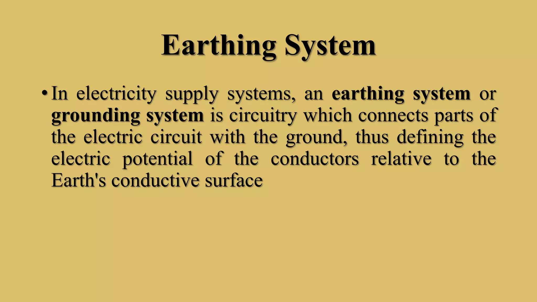Earthing System
• In electricity supply systems, an earthing system or
grounding system is circuitry which connects parts of
the electric circuit with the ground, thus defining the
electric potential of the conductors relative to the
Earth's conductive surface
 