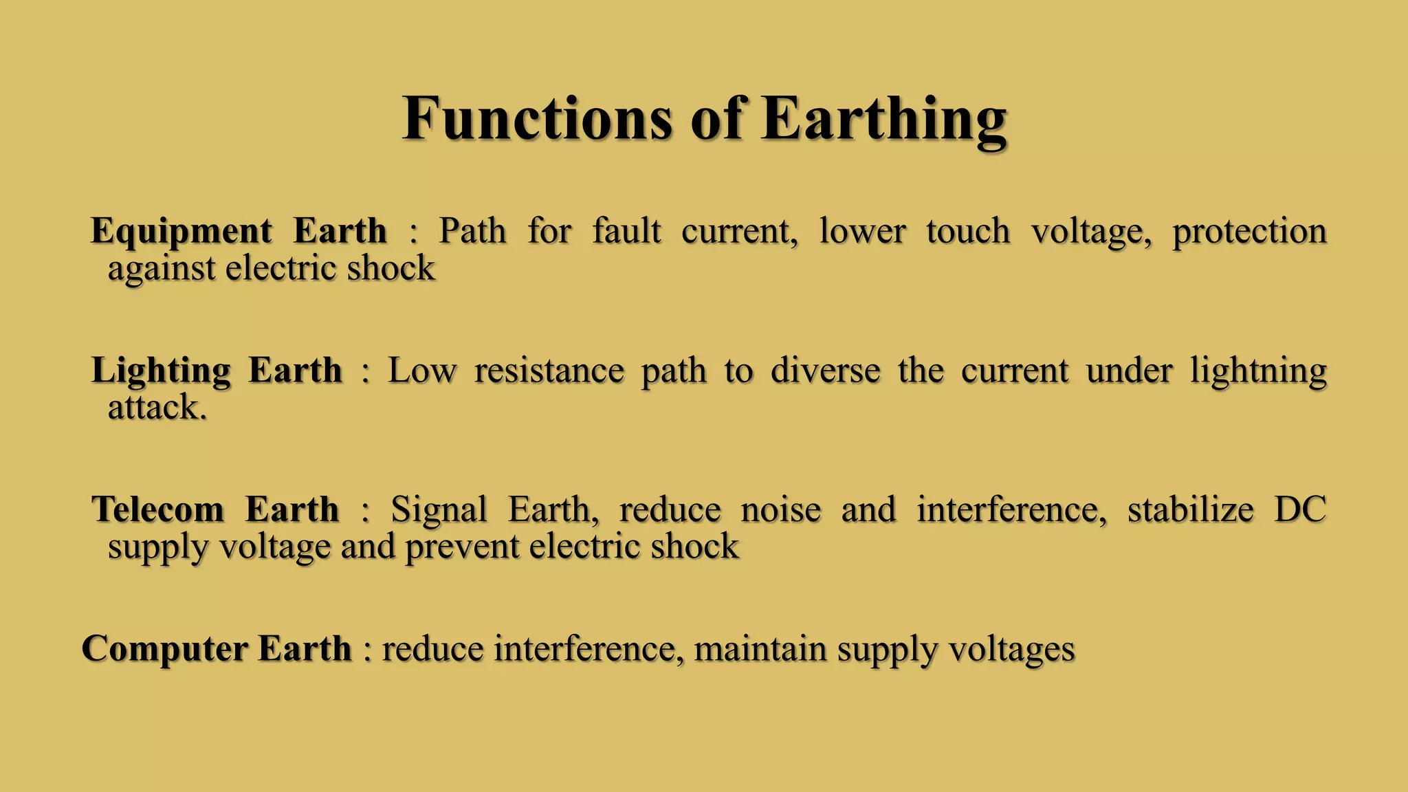 Functions of Earthing
Equipment Earth : Path for fault current, lower touch voltage, protection
against electric shock
Lighting Earth : Low resistance path to diverse the current under lightning
attack.
Telecom Earth : Signal Earth, reduce noise and interference, stabilize DC
supply voltage and prevent electric shock
Computer Earth : reduce interference, maintain supply voltages
 