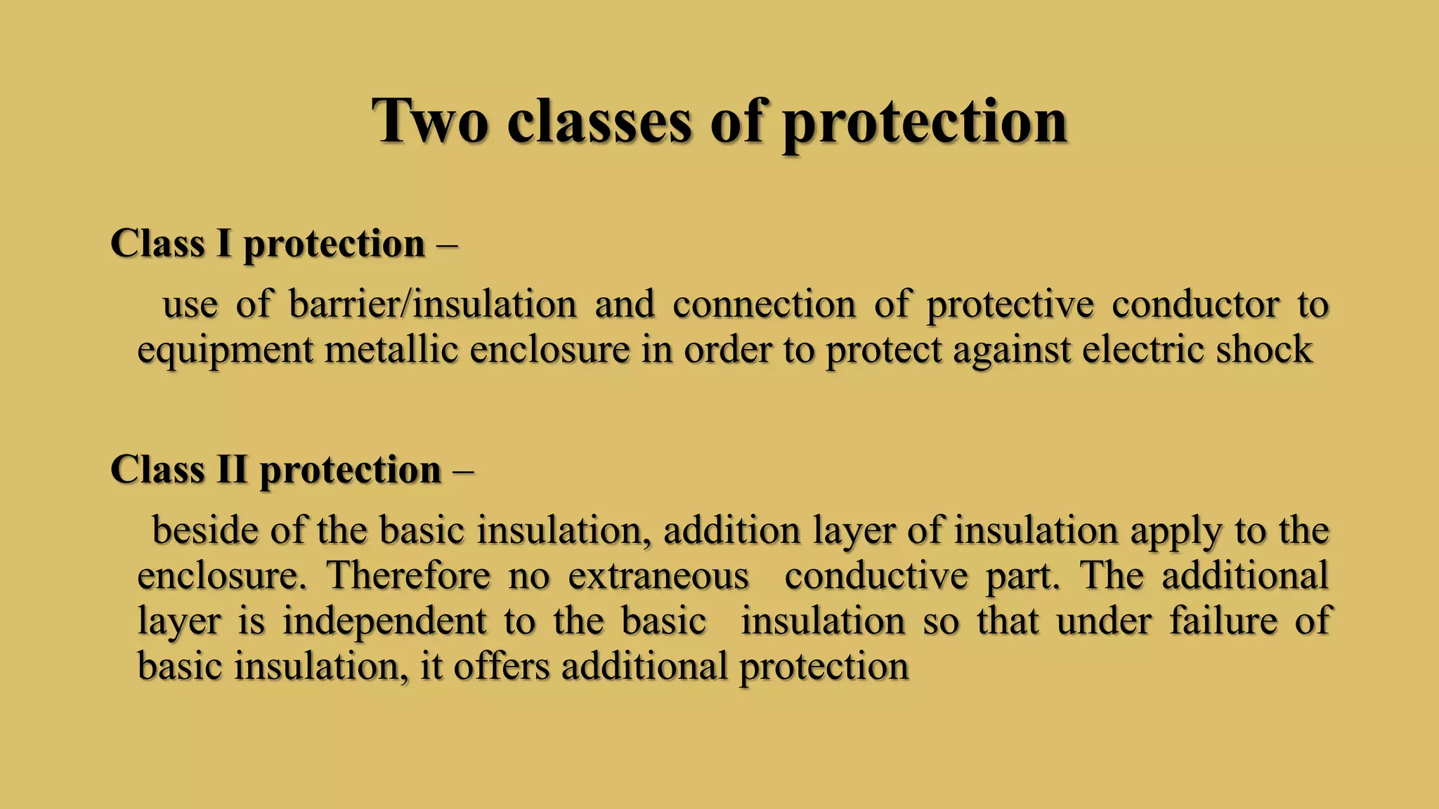 Two classes of protection
Class I protection –
use of barrier/insulation and connection of protective conductor to
equipment metallic enclosure in order to protect against electric shock
Class II protection –
beside of the basic insulation, addition layer of insulation apply to the
enclosure. Therefore no extraneous conductive part. The additional
layer is independent to the basic insulation so that under failure of
basic insulation, it offers additional protection
 