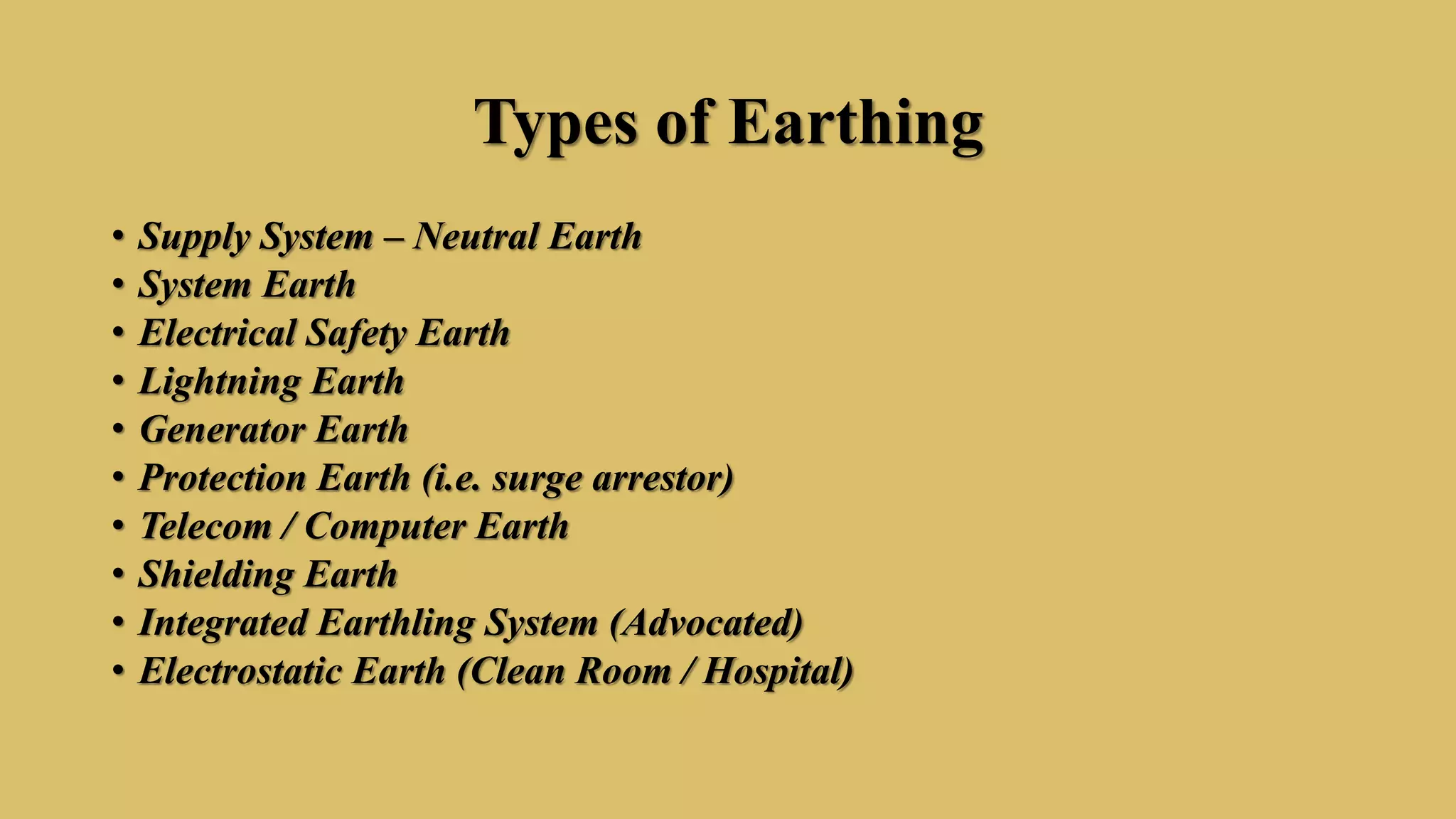 Types of Earthing
• Supply System – Neutral Earth
• System Earth
• Electrical Safety Earth
• Lightning Earth
• Generator Earth
• Protection Earth (i.e. surge arrestor)
• Telecom / Computer Earth
• Shielding Earth
• Integrated Earthling System (Advocated)
• Electrostatic Earth (Clean Room / Hospital)
 