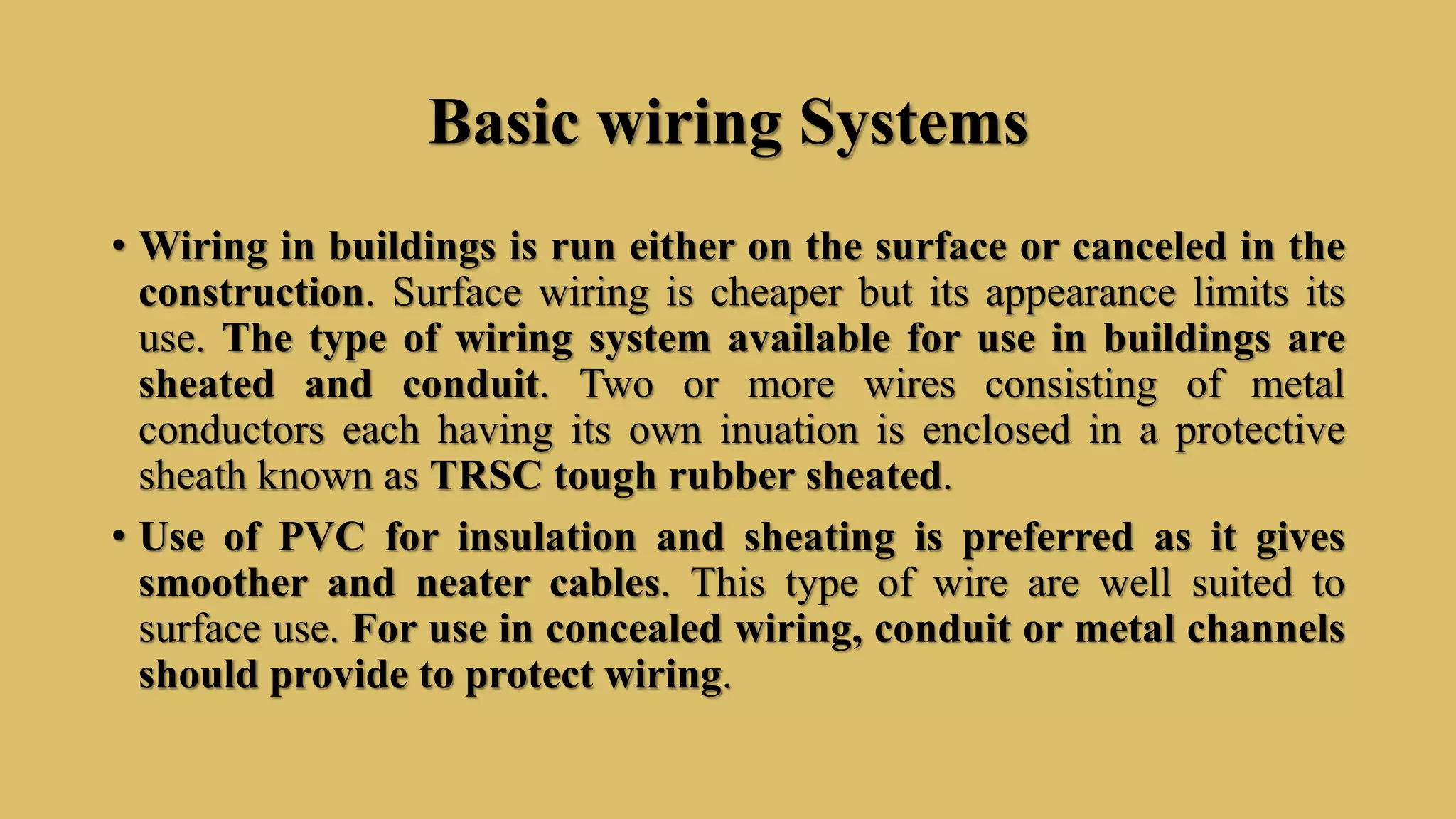 Basic wiring Systems
• Wiring in buildings is run either on the surface or canceled in the
construction. Surface wiring is cheaper but its appearance limits its
use. The type of wiring system available for use in buildings are
sheated and conduit. Two or more wires consisting of metal
conductors each having its own inuation is enclosed in a protective
sheath known as TRSC tough rubber sheated.
• Use of PVC for insulation and sheating is preferred as it gives
smoother and neater cables. This type of wire are well suited to
surface use. For use in concealed wiring, conduit or metal channels
should provide to protect wiring.
 