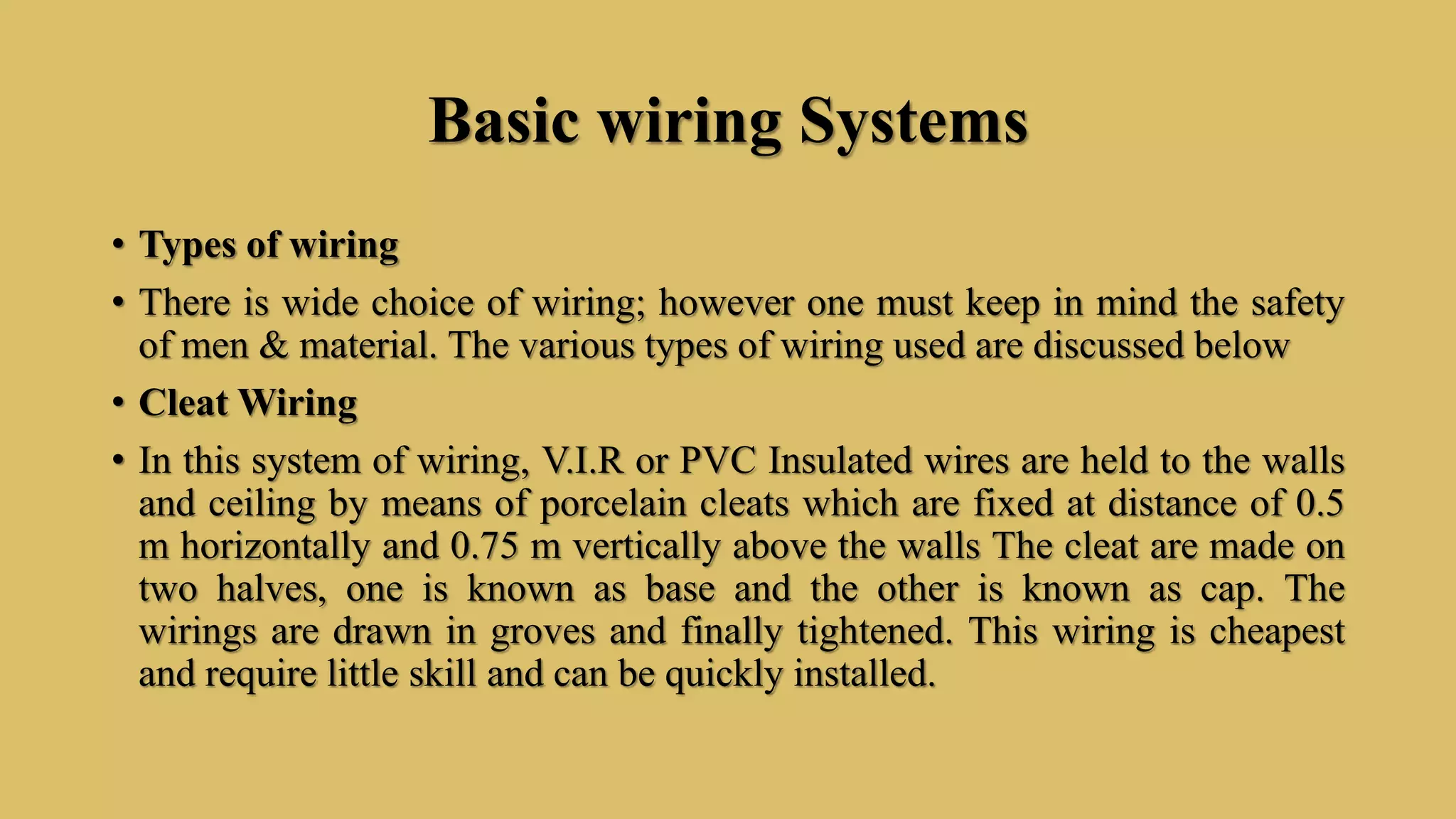 Basic wiring Systems
• Types of wiring
• There is wide choice of wiring; however one must keep in mind the safety
of men & material. The various types of wiring used are discussed below
• Cleat Wiring
• In this system of wiring, V.I.R or PVC Insulated wires are held to the walls
and ceiling by means of porcelain cleats which are fixed at distance of 0.5
m horizontally and 0.75 m vertically above the walls The cleat are made on
two halves, one is known as base and the other is known as cap. The
wirings are drawn in groves and finally tightened. This wiring is cheapest
and require little skill and can be quickly installed.
 