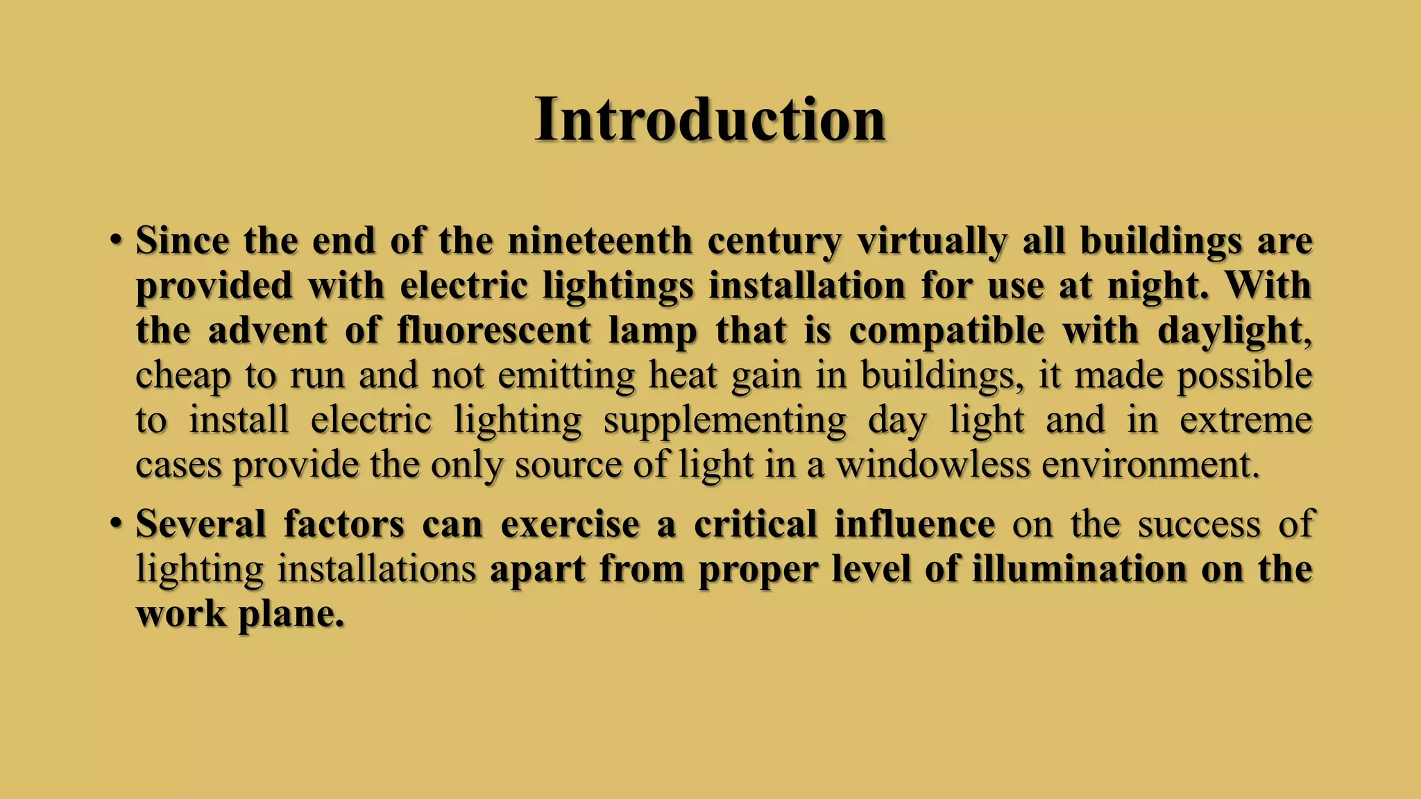 Introduction
• Since the end of the nineteenth century virtually all buildings are
provided with electric lightings installation for use at night. With
the advent of fluorescent lamp that is compatible with daylight,
cheap to run and not emitting heat gain in buildings, it made possible
to install electric lighting supplementing day light and in extreme
cases provide the only source of light in a windowless environment.
• Several factors can exercise a critical influence on the success of
lighting installations apart from proper level of illumination on the
work plane.
 